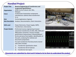 Handled Project
Documents are submitted to client and it helped a lot to them to understand the product
Project Title Reverse Engineering of Transformers and
to generate Specifications.
Organization ACME Ferrite Products Sdn. Bhd.,
Malaysia
Client A well known Automotive components
manufacturer submits these transformers
to us.
Role Ferrite Applications Engineer
Role Description Analysis, Documentation, Client interaction.
Skills used Power Electronics, Power Supply, SMPS,
Transformers, Instruments,
Project Details Performed reverse engineering of power
conversion transformer of 12W, 25W, 35W and
40W power converters. Process includes
performance measurement, disassembling of
ferrite and wires from bobbin, identification of
the parts, analysing the method and
documents preparation.
For each transformer final documents shared
with client includes;
1) Transformer specification sheet.
2) Transformer bill of material.
3) Transformer test report.
 