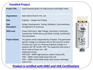 Handled Project
Project Title Superimposed ignitor for high pressure discharge lamps
Organization Xylon ElectroTechnic Pvt. Ltd.
Role Engineer – Design and Testing
Role
Description
Design, Development, Testing, Validation, Documentation.
Arrangement of resources.
Skills used Power Electronics, High Voltage, Calculation, Schematic,
Transformer, Performance and Safety Testing, Certification,
Documentation.
Project Details This ignitor works independently of ballast. The generated
ignition voltage is in between 4kV to 5kV and the number
of pulses per cycle is 6. Phasing of ignition voltage is in
between 60°-90° & 240°-270°. The capacitive load value is
50 pF. Internal losses are < 3W.
Supported Lamps:
70W (DE) – 400W high-pressure sodium lamps (HS),
70W – 400W metal halide lamps (HI) and
35W – 250W metal halide lamps with ceramic discharge
tube (C-HI).
Product is certified with ENEC and VDE Certifications
 
