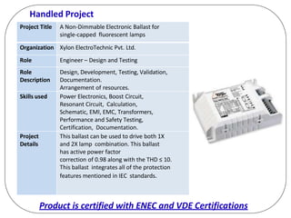 Handled Project
Project Title A Non-Dimmable Electronic Ballast for
single-capped fluorescent lamps
Organization Xylon ElectroTechnic Pvt. Ltd.
Role Engineer – Design and Testing
Role
Description
Design, Development, Testing, Validation,
Documentation.
Arrangement of resources.
Skills used Power Electronics, Boost Circuit,
Resonant Circuit, Calculation,
Schematic, EMI, EMC, Transformers,
Performance and Safety Testing,
Certification, Documentation.
Project
Details
This ballast can be used to drive both 1X
and 2X lamp combination. This ballast
has active power factor
correction of 0.98 along with the THD ≤ 10.
This ballast integrates all of the protection
features mentioned in IEC standards.
Product is certified with ENEC and VDE Certifications
 