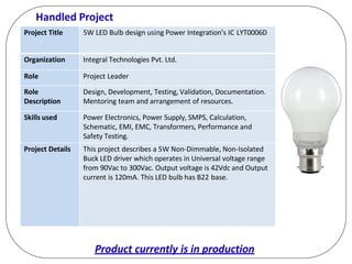 Handled Project
Project Title 5W LED Bulb design using Power Integration’s IC LYT0006D
Organization Integral Technologies Pvt. Ltd.
Role Project Leader
Role
Description
Design, Development, Testing, Validation, Documentation.
Mentoring team and arrangement of resources.
Skills used Power Electronics, Power Supply, SMPS, Calculation,
Schematic, EMI, EMC, Transformers, Performance and
Safety Testing.
Project Details This project describes a 5W Non-Dimmable, Non-Isolated
Buck LED driver which operates in Universal voltage range
from 90Vac to 300Vac. Output voltage is 42Vdc and Output
current is 120mA. This LED bulb has B22 base.
Product currently is in production
 