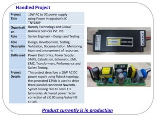 Handled Project
Project
Title
10W AC to DC power supply
using Power Integration’s IC
TNY288P
Organizati
on
Burndy Technology and Global
Business Services Pvt. Ltd.
Role Senior Engineer – Design and Testing
Role
Descriptio
n
Design, Development, Testing,
Validation, Documentation. Mentoring
team and arrangement of resources.
Skills used Power Electronics, Power Supply,
SMPS, Calculation, Schematic, EMI,
EMC, Transformers, Performance and
Safety Testing.
Project
Details
This project describes a 10W AC DC
power supply using flyback topology,
the generated 12Vdc is used to drive
three parallel connected Nuventix -
SynJet cooling fans to cool LED
luminaries. Achieved power factor
correction of ≤ 0.90 using Valley Fill
circuit.
Product currently is in production
 