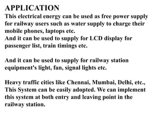 APPLICATION
This electrical energy can be used as free power supply
for railway users such as water supply to charge their
mobile phones, laptops etc.
And it can be used to supply for LCD display for
passenger list, train timings etc.
And it can be used to supply for railway station
equipment's light, fan, signal lights etc.
Heavy traffic cities like Chennai, Mumbai, Delhi, etc.,
This System can be easily adopted. We can implement
this system at both entry and leaving point in the
railway station.
 
