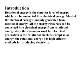 Introduction
Rotational energy is the simplest form of energy,
which can be converted into electrical energy. Most of
the electrical energy is mainly generated from
rotational energy. All the energy resources can be
converted into electrical energy from rotational
energy since the alternator used for electrical
generation is the rotational machine except solar
energy. the rotational energy has high efficient
methods for producing electricity.
 