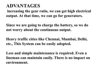ADVANTAGES
increasing the gear ratio, we can get high electrical
output. At that time, we can go for generators.
Since we are going to charge the battery, so we do
not worry about the continuous output.
Heavy traffic cities like Chennai, Mumbai, Delhi,
etc., This System can be easily adopted.
Less and simple maintenance is required. Even a
lineman can maintain easily. There is no impact on
environment.
 