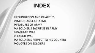 INDEX
FOUNDATION AND QUALITIES
IMPORTANCE OF ARMY
FEATURES OF ARMY
A SOLDIER'S SACRIFISE IN ARMY
KASHMIR WAR
 KARGIL WAR
A SOLDIER'S RESPECT TO HIS COUNTRY
QUOTES ON SOLDIERS
 