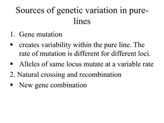 Sources of genetic variation in pure-
lines
1. Gene mutation
 creates variability within the pure line. The
rate of mutation is different for different loci.
 Alleles of same locus mutate at a variable rate
2. Natural crossing and recombination
 New gene combination
 