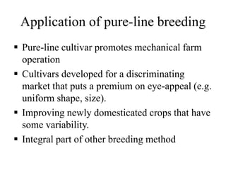 Application of pure-line breeding
 Pure-line cultivar promotes mechanical farm
operation
 Cultivars developed for a discriminating
market that puts a premium on eye-appeal (e.g.
uniform shape, size).
 Improving newly domesticated crops that have
some variability.
 Integral part of other breeding method
 