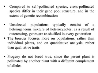  Compared to self-pollinated species, cross-pollinated
species differ in their gene pool structure, and in the
extent of genetic recombination
 Unselected populations typically consist of a
heterogeneous mixture of heterozygotes; as a result of
outcrossing, genes are re-shuffled in every generation
 The breeder focuses more on populations, rather than
individual plants, and on quantitative analysis, rather
than qualitative traits
 Progeny do not breed true, since the parent plant is
pollinated by another plant with a different complement
of alleles
 