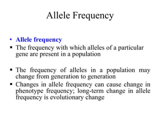 Allele Frequency
• Allele frequency
 The frequency with which alleles of a particular
gene are present in a population
 The frequency of alleles in a population may
change from generation to generation
 Changes in allele frequency can cause change in
phenotype frequency; long-term change in allele
frequency is evolutionary change
 