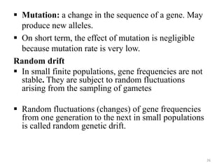  Mutation: a change in the sequence of a gene. May
produce new alleles.
 On short term, the effect of mutation is negligible
because mutation rate is very low.
Random drift
 In small finite populations, gene frequencies are not
stable. They are subject to random fluctuations
arising from the sampling of gametes
 Random fluctuations (changes) of gene frequencies
from one generation to the next in small populations
is called random genetic drift.
26
 