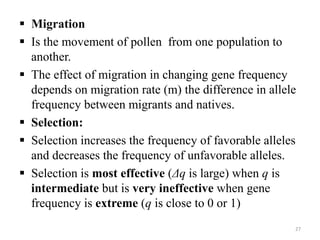  Migration
 Is the movement of pollen from one population to
another.
 The effect of migration in changing gene frequency
depends on migration rate (m) the difference in allele
frequency between migrants and natives.
 Selection:
 Selection increases the frequency of favorable alleles
and decreases the frequency of unfavorable alleles.
 Selection is most effective (Δq is large) when q is
intermediate but is very ineffective when gene
frequency is extreme (q is close to 0 or 1)
27
 