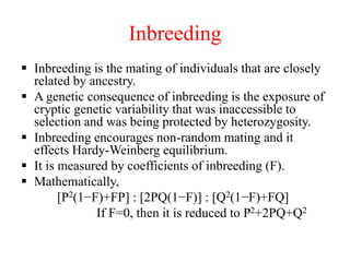 Inbreeding
 Inbreeding is the mating of individuals that are closely
related by ancestry.
 A genetic consequence of inbreeding is the exposure of
cryptic genetic variability that was inaccessible to
selection and was being protected by heterozygosity.
 Inbreeding encourages non-random mating and it
effects Hardy-Weinberg equilibrium.
 It is measured by coefficients of inbreeding (F).
 Mathematically,
[P2(1−F)+FP] : [2PQ(1−F)] : [Q2(1−F)+FQ]
If F=0, then it is reduced to P2+2PQ+Q2
 