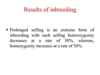 Results of inbreeding
 Prolonged selfing is an extreme form of
inbreeding with each selfing heterozygosity
decreases at a rate of 50%, whereas,
homozygosity increases at a rate of 50%.
 
