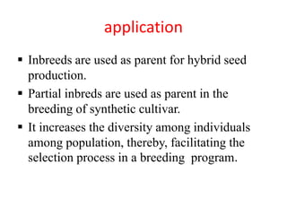 application
 Inbreeds are used as parent for hybrid seed
production.
 Partial inbreds are used as parent in the
breeding of synthetic cultivar.
 It increases the diversity among individuals
among population, thereby, facilitating the
selection process in a breeding program.
 