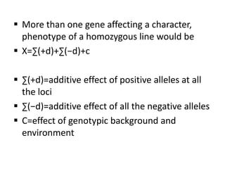  More than one gene affecting a character,
phenotype of a homozygous line would be
 X=∑(+d)+∑(−d)+c
 ∑(+d)=additive effect of positive alleles at all
the loci
 ∑(−d)=additive effect of all the negative alleles
 C=effect of genotypic background and
environment
 