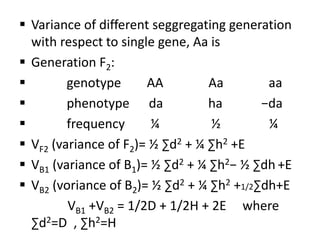  Variance of different seggregating generation
with respect to single gene, Aa is
 Generation F2:
 genotype AA Aa aa
 phenotype da ha −da
 frequency ¼ ½ ¼
 VF2 (variance of F2)= ½ ∑d2 + ¼ ∑h2 +E
 VB1 (variance of B1)= ½ ∑d2 + ¼ ∑h2− ½ ∑dh +E
 VB2 (voriance of B2)= ½ ∑d2 + ¼ ∑h2 +1/2∑dh+E
VB1 +VB2 = 1/2D + 1/2H + 2E where
∑d2=D , ∑h2=H
 