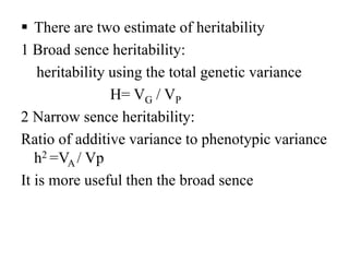  There are two estimate of heritability
1 Broad sence heritability:
heritability using the total genetic variance
H= VG / VP
2 Narrow sence heritability:
Ratio of additive variance to phenotypic variance
h2 =VA / Vp
It is more useful then the broad sence
 
