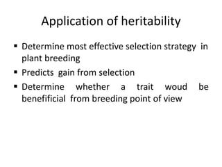 Application of heritability
 Determine most effective selection strategy in
plant breeding
 Predicts gain from selection
 Determine whether a trait woud be
benefificial from breeding point of view
 