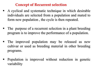  A cyclical and systematic technique in which desirable
individuals are selected from a population and mated to
form new population , the cycle is then repeated.
 The purpose of a recurrent selection in a plant breeding
program is to improve the performance of a population.
 The improved population may be released as new
cultivar or used as breeding material in other breeding
programs.
 Population is improved without reduction in genetic
variability
Concept of Recurrent selection
 