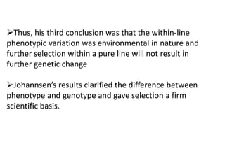 Thus, his third conclusion was that the within-line
phenotypic variation was environmental in nature and
further selection within a pure line will not result in
further genetic change
Johannsen’s results clarified the difference between
phenotype and genotype and gave selection a firm
scientific basis.
 