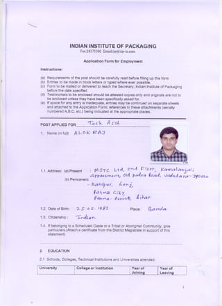 'quot;


                                                              INDIAN INSTITUTE OF PACKAGING
                                                                                  Fax:28375302 Email:iip@iip-in.com

                                                                                     Application Form for Employment
              Instructions:

              (a) Requirements of the post should be carefully read before filling up this form
I
              (b) Entries to be made in block letters or typed where ever possible.
              (c) Form to be mailed or delivered to reach the Secretary, Indian Institute of Packaging
                  before the date specified
              (d) Testimonials to be enclosed should be attested copies only and originals are not to
                         be enclosed unless they have been specifically asked for.                                                                                                      .

              (e) If space for any entry is inadequate, entries may be continued on separate sheets
                  and attached to the Application Form; references to these attachments (serially
                  numbered AJB,C, etc.) being indicated at the appropriate places.


             POSTAPPLIEDFOR.-------------------------------
                                     -r~c.. 'h,          S's,J-..                                                               A
              1. Name (in fuJl)                                      ALOk                             RA'J




              1.1. Address: (a) Present                                                          : JV T C. L+d I Z'Y' d. P t G0 ~I f<~O) I crnj 01
                                                                                                     S                                                                                                                                                            U
                                                     (b) Permanent:
                                                                                                 6PPc:ffk~~/ (no.. Pele(r.;;) ~oadl V64J.oJa ya- :rrOO2:0
                                                                                                                                                                                                                                                              .
                                                                                                                                                                                                                                                                  -
                                                      .                                     ~        Rd ~1P Ar,                                      quot; li1'r J~
                                                                                                       f C) ~'Y'<N c,'.~ y
                                                                                                        ~o1~8 -                             U0 0 ~ 0 t6,                        i     , h.d y.

             1.2. Date of Birth:                                         ?- S. 0 2... ICj 83                                                                          Place:                        ~6!         Y1Jol&;I.

             1.3. Citizenship:                                           'quot;'1quot;l1quot;.cLi           a 'n ,

             1.4. If belongmg to a Scheduled Caste or a Tribal or Aboriginal CommunitY, give
                  particulars.(Attach a certificate from the District Magistrate in support of this
                  statement)

             . . . . . . . . . . . . . . . . . . . . . . . . . . . . . . . . ..   . . . . . . . ..   . . . . . . . . . . . ..   . ..   . . . . . ..   . . . . . . . . . . . . . . . . . . . . . . . . . . . . . . . . . . . . . . . . . . . . . . . . . . .




             2.          EDUCATION

             2.1 Schools. Colleges, Technical Institutions and Universities attended:

         r
         I   University                                              1    College or Institution                                                                    i Year of
                                                                                                                                                                    ,                                             1Year of
                                                                     i                                                                                               i Joining                                     !   Leaving                                        .~
 