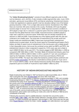 The “Indian Broadcasting Industry” consists of many different segments under its folds
such as television, print, and films. It also includes smaller segments like radio, music, OOH,
animation, gaming and visual effects (VFX) and Internet advertising. Entertainment industry
in India has registered an explosive growth in last two decades making it one of the fastest
growing industries in India. From a single state owned channel, Doordarshan in the 1990s
there are more than 400 active channels in the country. Worldwide, 2010 saw the global
economy begin to recover from a steep decline in 2009. Improved economic conditions in
2010 played a major role in a rebound in customer spend. Since the world economy begin to
recover from the global financial crisis of 2008, improved economic conditions played a
major role in rebound in consumer spend. While India was not critically impacted by the
downturn in 2008 and 2009, it demonstrated one of the highest growth rates this year and
continued to at a healthy pace. The rising rate of investments by the private sector and
foreign media and entertainment (M&E) majors have improved India's entertainment
infrastructure to a great extent. As per the recent report by PricewaterhouseCoopers (PwC),
Indians are likely to spend more on entertainment in the coming years with a steady growth
in their disposable income. And as per the combined survey report by KMPG and FICCI, the
entertainment industry in India is expected to expand by 12.5% every year and is likely to
reach US$20.09 billion by the year 2013. The industry pegged at INR 5808 billion in 2009 as
compared to INR 3565 billion in 2005. The Indian Media & Entertainment Industry grew from
US$12.9 billion in 2009 to US$14.4 billion in 2010, a growth of 11 per cent, according to a
report by the Federation of Indian Chambers of Commerce and Industry (FICCI) and
research firm KPMG. The report also states that backed by positive industry sentiment and
growing media consumption, the industry is estimated to achieve growth of 13 per cent in
2011 to touch US$16.2 billion. As the industry braces for exciting times ahead, the sector is
projected to grow at a CAGR of 14 percent to reach US$28.1 billion by 2015.
HISTORY OF INDIAN BROADCASTING INDUSTRY:
Radio broadcasting was initiated in 1927 but became a state responsibility only in 1930.In
1937 it was given the name All India Radio and since 1957 it has been
called Akashvani. Limited duration of television programming began in 1959, and complete
broadcasting followed in 1965.[14]
The Ministry of Information and Broadcasting owned and
maintained the audio-visual apparatus—including the television channel Doordarshan—in
the country prior to the economic reforms of 1991.[15]
The Government of India played a
significant role in using the audio-visual media for increasing mass education in India's rural
swathes. Projected television screens provided engaging education in India's villages by the
1990s. In 1997, an autonomous body was established in the name of Prasar Bharti to take
care of the public service broadcasting under the Prasar Bharti Act. All India Radio and
Doordarshan, which earlier were working as media units under the Ministry of I&B became
constituents of the body.
Following the economic reforms satellite television channels from around the world—
including BBC, CNN, CNBC, and other foreign television channels gained a foothold in the
country. 47 million household with television sets emerged in 1993, which was also the year
when Rupert Murdoch entered the Indian market. Satellite and cable television soon gained
INTRODUCTION CONTI……………
 