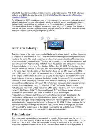 a foothold. Doordarshan, in turn, initiated reforms and modernisation. With 1,400 television
stations as of 2009, the country ranks 4th in the list of countries by number of television
broadcast stations.
On 16 November 2006, the Government of India released the community radio policy which
allowed agricultural centres, educational institutions and civil society organisations to apply
for community based FM broadcasting licence. Community Radio is allowed 100 Watt
Effective Radiated Power (ERP) with a maximum tower height of 30 metres. The licence is
valid for five years and one organisation can only get one licence, which is non-transferable
and to be used for community development purposes.
Television Industry:
Television is one of the major mass media of India and is a huge industry and has thousands
of programs in all the states of India. Today India boasts of being the third largest television
market in the world. The small screen has produced numerous celebrities of their own kind
some even attaining national fame. TV soaps are extremely popular with housewives as well
as working women. Approximately half of all Indian households own a television. Television
first came to India in the form of Doordarshan (DD) on Sept 15, 1959. Doordarshan is the
National Television Network of India and also one of the largest broadcasting organizations
in the world. Apart from the state run Doordarshan, there are six DTH players with 54.52
million DTH users in India with the present prediction; it is likely to overtake the US in terms
of the largest DTH market in the world. As of 2012, the country has a collection of free and
subscription services over a variety of distribution media, through which there are over 823
channels of which 184 are pay channels. Total television viewership of 415 million is
amongst the world’s highest with nearly 15-16 Television companies beaming programmers
to India. The major players being Doordarshan, STAR TV (Satellite Television Asia
Network), Zee Television, United Television, CNN, Sony Television, ATN (Asia Television
Network), BBC World, SUN TV, Discovery Channel, TNT and Others. India’s television
business has an estimated $3.4 billion in revenue in 2005, according to
PricewaterhouseCoopers. With the government is focusing more on Digitalisation, TV
distribution is taking new shape Digitalisation has been a major challenge for the
government as digital cable is not gaining momentum. According to the new deadline, pan
India digitalisation as expected to happen by December 31, 2014. Another challenge for the
Television Industry is Average Revenue Per User (ARPU). India is amongst the countries
with lowest ARPU as compared to developed countries like US and UK where ARPU is
around US$45 to US$60, India has an ARPU approximately US$3.5.
Print Industry:
The Indian print media industry is expected to grow by 9.6 per cent over the period
2010-15. The print industry is expected to grow from Rs 128 bn in 2006 to Rs 232 bn by
2011, at 12.6% CAGR. While the newspaper industry is estimated at Rs 112 bn, the
magazine segment is valued at Rs 16 bn.The newspaper industry is also projected to
 