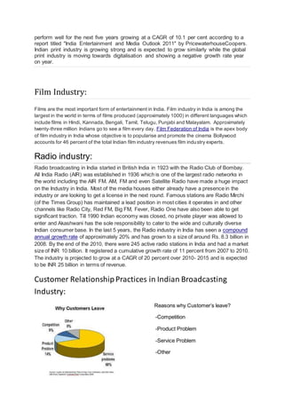 perform well for the next five years growing at a CAGR of 10.1 per cent according to a
report titled "India Entertainment and Media Outlook 2011" by PricewaterhouseCoopers.
Indian print industry is growing strong and is expected to grow similarly while the global
print industry is moving towards digitalisation and showing a negative growth rate year
on year.
Film Industry:
Films are the most important form of entertainment in India. Film industry in India is among the
largest in the world in terms of films produced (approximately 1000) in different languages which
include films in Hindi, Kannada, Bengali, Tamil, Telugu, Punjabi and Malayalam. Approximately
twenty-three million Indians go to see a film every day. Film Federation of India is the apex body
of film industry in India whose objective is to popularise and promote the cinema Bollywood
accounts for 46 percent of the total Indian film industry revenues film industry experts.
Radio industry:
Radio broadcasting in India started in British India in 1923 with the Radio Club of Bombay.
All India Radio (AIR) was established in 1936 which is one of the largest radio networks in
the world including the AIR FM. AM, FM and even Satellite Radio have made a huge impact
on the Industry in India. Most of the media houses either already have a presence in the
industry or are looking to get a license in the next round. Famous stations are Radio Mirchi
(of the Times Group) has maintained a lead position in most cities it operates in and other
channels like Radio City, Red FM, Big FM, Fever, Radio One have also been able to get
significant traction. Till 1990 Indian economy was closed, no private player was allowed to
enter and Akashwani has the sole responsibility to cater to the wide and culturally diverse
Indian consumer base. In the last 5 years, the Radio industry in India has seen a compound
annual growth rate of approximately 20% and has grown to a size of around Rs. 8.3 billion in
2008. By the end of the 2010, there were 245 active radio stations in India and had a market
size of INR 10 billion. It registered a cumulative growth rate of 11 percent from 2007 to 2010.
The industry is projected to grow at a CAGR of 20 percent over 2010- 2015 and is expected
to be INR 25 billion in terms of revenue.
Customer RelationshipPractices in Indian Broadcasting
Industry:
Reasons why Customer’s leave?
-Competition
-Product Problem
-Service Problem
-Other
 
