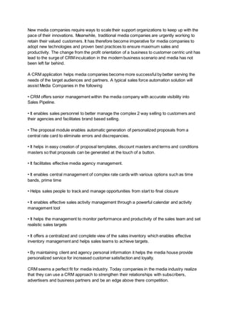 New media companies require ways to scale their support organizations to keep up with the
pace of their innovations. Meanwhile, traditional media companies are urgently working to
retain their valued customers. It has therefore become imperative for media companies to
adopt new technologies and proven best practices to ensure maximum sales and
productivity. The change from the profit orientation of a business to customer centric unit has
lead to the surge of CRM inculcation in the modern business scenario and media has not
been left far behind.
A CRM application helps media companies become more successful by better serving the
needs of the target audiences and partners. A typical sales force automation solution will
assist Media Companies in the following
• CRM offers senior management within the media company with accurate visibility into
Sales Pipeline.
• It enables sales personnel to better manage the complex 2 way selling to customers and
their agencies and facilitates brand based selling.
• The proposal module enables automatic generation of personalized proposals from a
central rate card to eliminate errors and discrepancies.
• It helps in easy creation of proposal templates, discount masters and terms and conditions
masters so that proposals can be generated at the touch of a button.
• It facilitates effective media agency management.
• It enables central management of complex rate cards with various options such as time
bands, prime time
• Helps sales people to track and manage opportunities from start to final closure
• It enables effective sales activity management through a powerful calendar and activity
management tool
• It helps the management to monitor performance and productivity of the sales team and set
realistic sales targets
• It offers a centralized and complete view of the sales inventory which enables effective
inventory management and helps sales teams to achieve targets.
• By maintaining client and agency personal information it helps the media house provide
personalized service for increased customer satisfaction and loyalty.
CRM seems a perfect fit for media industry. Today companies in the media industry realize
that they can use a CRM approach to strengthen their relationships with subscribers,
advertisers and business partners and be an edge above there competition.
 