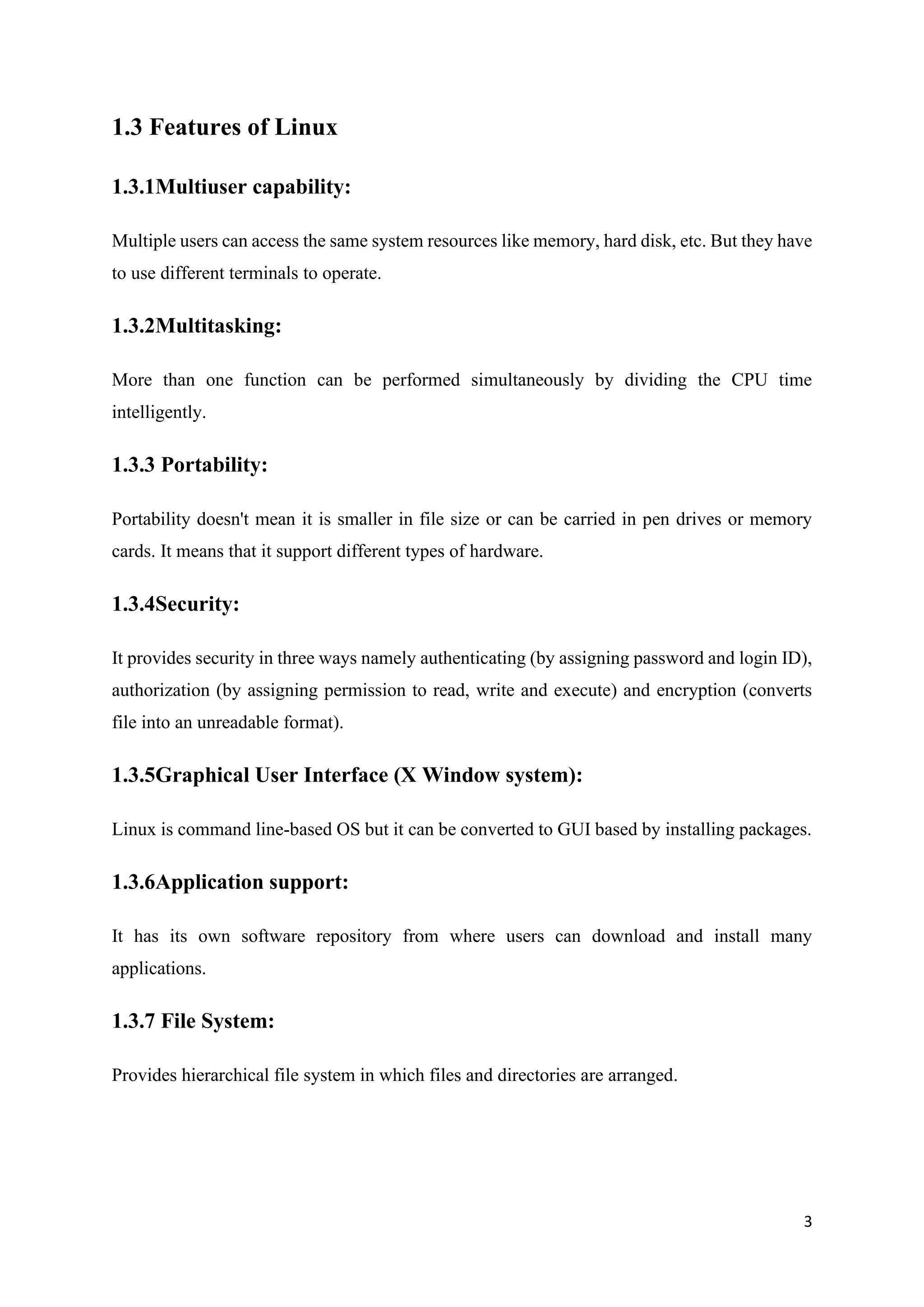 3
1.3 Features of Linux
1.3.1Multiuser capability:
Multiple users can access the same system resources like memory, hard disk, etc. But they have
to use different terminals to operate.
1.3.2Multitasking:
More than one function can be performed simultaneously by dividing the CPU time
intelligently.
1.3.3 Portability:
Portability doesn't mean it is smaller in file size or can be carried in pen drives or memory
cards. It means that it support different types of hardware.
1.3.4Security:
It provides security in three ways namely authenticating (by assigning password and login ID),
authorization (by assigning permission to read, write and execute) and encryption (converts
file into an unreadable format).
1.3.5Graphical User Interface (X Window system):
Linux is command line-based OS but it can be converted to GUI based by installing packages.
1.3.6Application support:
It has its own software repository from where users can download and install many
applications.
1.3.7 File System:
Provides hierarchical file system in which files and directories are arranged.
 