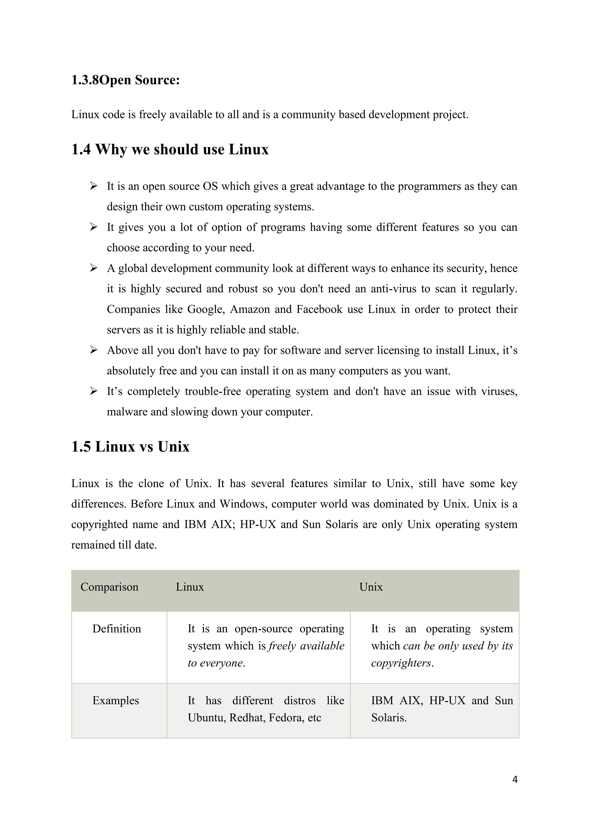 4
1.3.8Open Source:
Linux code is freely available to all and is a community based development project.
1.4 Why we should use Linux
➢ It is an open source OS which gives a great advantage to the programmers as they can
design their own custom operating systems.
➢ It gives you a lot of option of programs having some different features so you can
choose according to your need.
➢ A global development community look at different ways to enhance its security, hence
it is highly secured and robust so you don't need an anti-virus to scan it regularly.
Companies like Google, Amazon and Facebook use Linux in order to protect their
servers as it is highly reliable and stable.
➢ Above all you don't have to pay for software and server licensing to install Linux, it’s
absolutely free and you can install it on as many computers as you want.
➢ It’s completely trouble-free operating system and don't have an issue with viruses,
malware and slowing down your computer.
1.5 Linux vs Unix
Linux is the clone of Unix. It has several features similar to Unix, still have some key
differences. Before Linux and Windows, computer world was dominated by Unix. Unix is a
copyrighted name and IBM AIX; HP-UX and Sun Solaris are only Unix operating system
remained till date.
Comparison Linux Unix
Definition It is an open-source operating
system which is freely available
to everyone.
It is an operating system
which can be only used by its
copyrighters.
Examples It has different distros like
Ubuntu, Redhat, Fedora, etc
IBM AIX, HP-UX and Sun
Solaris.
 