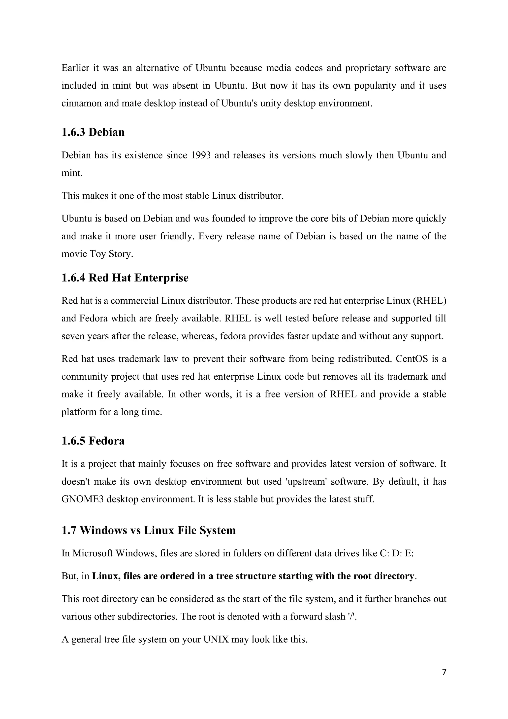 7
Earlier it was an alternative of Ubuntu because media codecs and proprietary software are
included in mint but was absent in Ubuntu. But now it has its own popularity and it uses
cinnamon and mate desktop instead of Ubuntu's unity desktop environment.
1.6.3 Debian
Debian has its existence since 1993 and releases its versions much slowly then Ubuntu and
mint.
This makes it one of the most stable Linux distributor.
Ubuntu is based on Debian and was founded to improve the core bits of Debian more quickly
and make it more user friendly. Every release name of Debian is based on the name of the
movie Toy Story.
1.6.4 Red Hat Enterprise
Red hat is a commercial Linux distributor. These products are red hat enterprise Linux (RHEL)
and Fedora which are freely available. RHEL is well tested before release and supported till
seven years after the release, whereas, fedora provides faster update and without any support.
Red hat uses trademark law to prevent their software from being redistributed. CentOS is a
community project that uses red hat enterprise Linux code but removes all its trademark and
make it freely available. In other words, it is a free version of RHEL and provide a stable
platform for a long time.
1.6.5 Fedora
It is a project that mainly focuses on free software and provides latest version of software. It
doesn't make its own desktop environment but used 'upstream' software. By default, it has
GNOME3 desktop environment. It is less stable but provides the latest stuff.
1.7 Windows vs Linux File System
In Microsoft Windows, files are stored in folders on different data drives like C: D: E:
But, in Linux, files are ordered in a tree structure starting with the root directory.
This root directory can be considered as the start of the file system, and it further branches out
various other subdirectories. The root is denoted with a forward slash '/'.
A general tree file system on your UNIX may look like this.
 