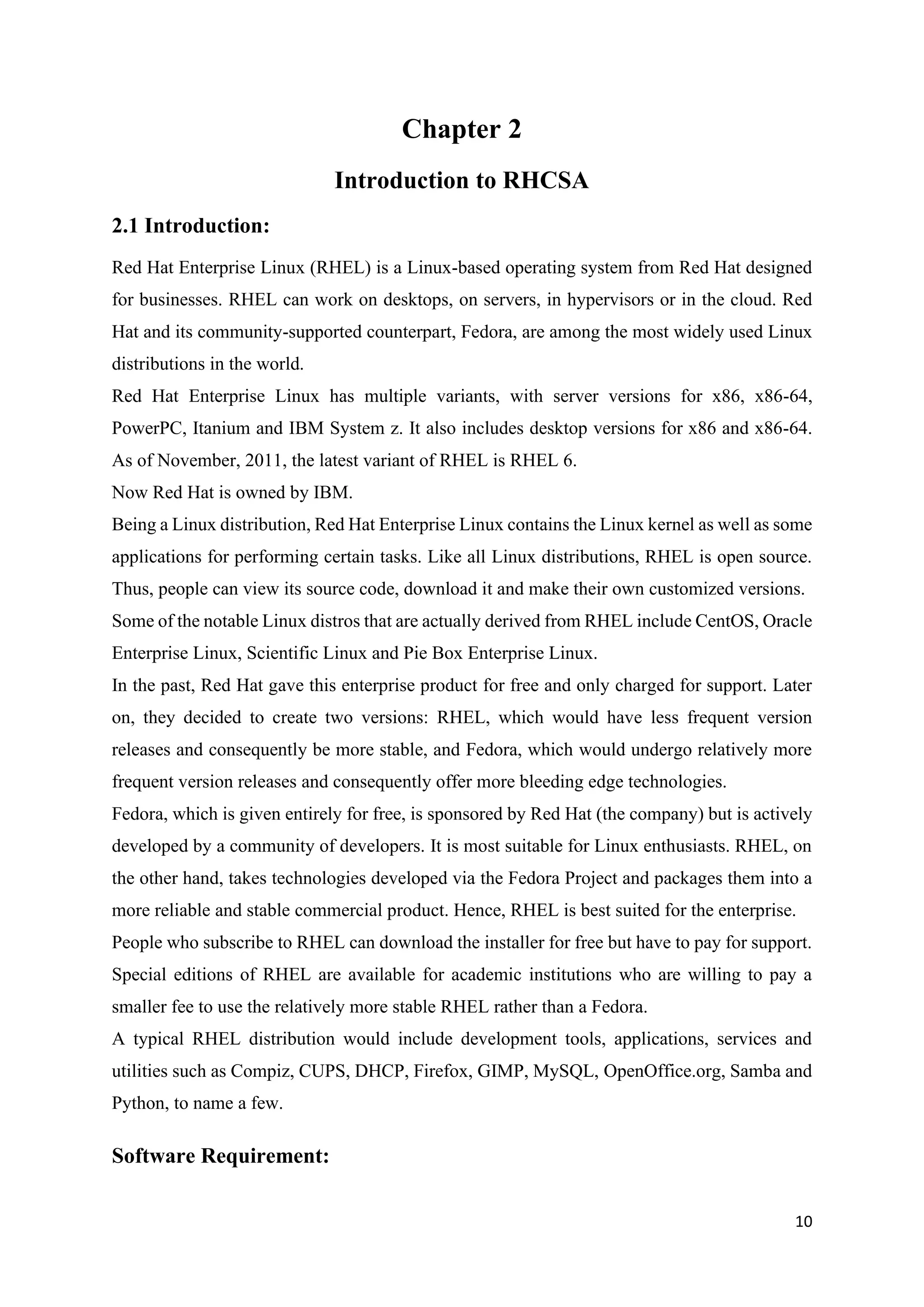 10
Chapter 2
Introduction to RHCSA
2.1 Introduction:
Red Hat Enterprise Linux (RHEL) is a Linux-based operating system from Red Hat designed
for businesses. RHEL can work on desktops, on servers, in hypervisors or in the cloud. Red
Hat and its community-supported counterpart, Fedora, are among the most widely used Linux
distributions in the world.
Red Hat Enterprise Linux has multiple variants, with server versions for x86, x86-64,
PowerPC, Itanium and IBM System z. It also includes desktop versions for x86 and x86-64.
As of November, 2011, the latest variant of RHEL is RHEL 6.
Now Red Hat is owned by IBM.
Being a Linux distribution, Red Hat Enterprise Linux contains the Linux kernel as well as some
applications for performing certain tasks. Like all Linux distributions, RHEL is open source.
Thus, people can view its source code, download it and make their own customized versions.
Some of the notable Linux distros that are actually derived from RHEL include CentOS, Oracle
Enterprise Linux, Scientific Linux and Pie Box Enterprise Linux.
In the past, Red Hat gave this enterprise product for free and only charged for support. Later
on, they decided to create two versions: RHEL, which would have less frequent version
releases and consequently be more stable, and Fedora, which would undergo relatively more
frequent version releases and consequently offer more bleeding edge technologies.
Fedora, which is given entirely for free, is sponsored by Red Hat (the company) but is actively
developed by a community of developers. It is most suitable for Linux enthusiasts. RHEL, on
the other hand, takes technologies developed via the Fedora Project and packages them into a
more reliable and stable commercial product. Hence, RHEL is best suited for the enterprise.
People who subscribe to RHEL can download the installer for free but have to pay for support.
Special editions of RHEL are available for academic institutions who are willing to pay a
smaller fee to use the relatively more stable RHEL rather than a Fedora.
A typical RHEL distribution would include development tools, applications, services and
utilities such as Compiz, CUPS, DHCP, Firefox, GIMP, MySQL, OpenOffice.org, Samba and
Python, to name a few.
Software Requirement:
 