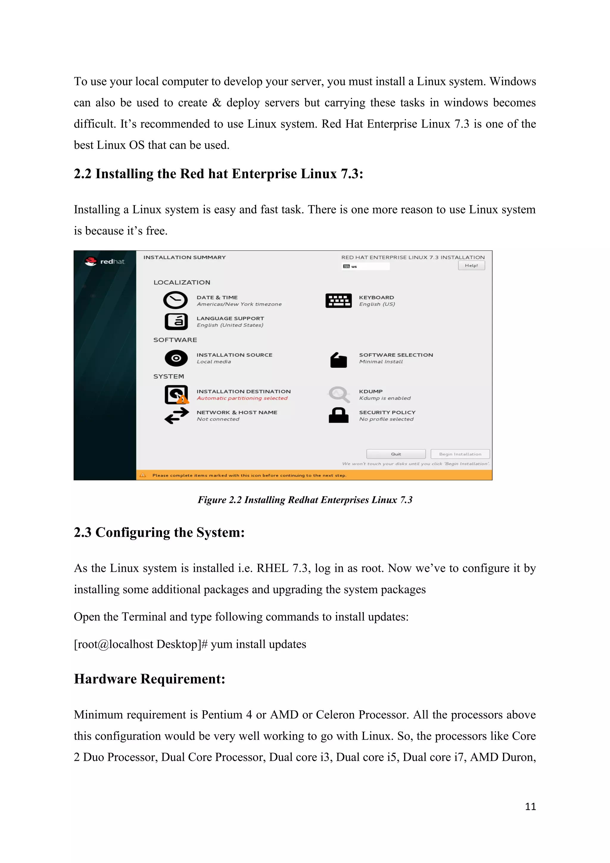 11
To use your local computer to develop your server, you must install a Linux system. Windows
can also be used to create & deploy servers but carrying these tasks in windows becomes
difficult. It’s recommended to use Linux system. Red Hat Enterprise Linux 7.3 is one of the
best Linux OS that can be used.
2.2 Installing the Red hat Enterprise Linux 7.3:
Installing a Linux system is easy and fast task. There is one more reason to use Linux system
is because it’s free.
Figure 2.2 Installing Redhat Enterprises Linux 7.3
2.3 Configuring the System:
As the Linux system is installed i.e. RHEL 7.3, log in as root. Now we’ve to configure it by
installing some additional packages and upgrading the system packages
Open the Terminal and type following commands to install updates:
[root@localhost Desktop]# yum install updates
Hardware Requirement:
Minimum requirement is Pentium 4 or AMD or Celeron Processor. All the processors above
this configuration would be very well working to go with Linux. So, the processors like Core
2 Duo Processor, Dual Core Processor, Dual core i3, Dual core i5, Dual core i7, AMD Duron,
 