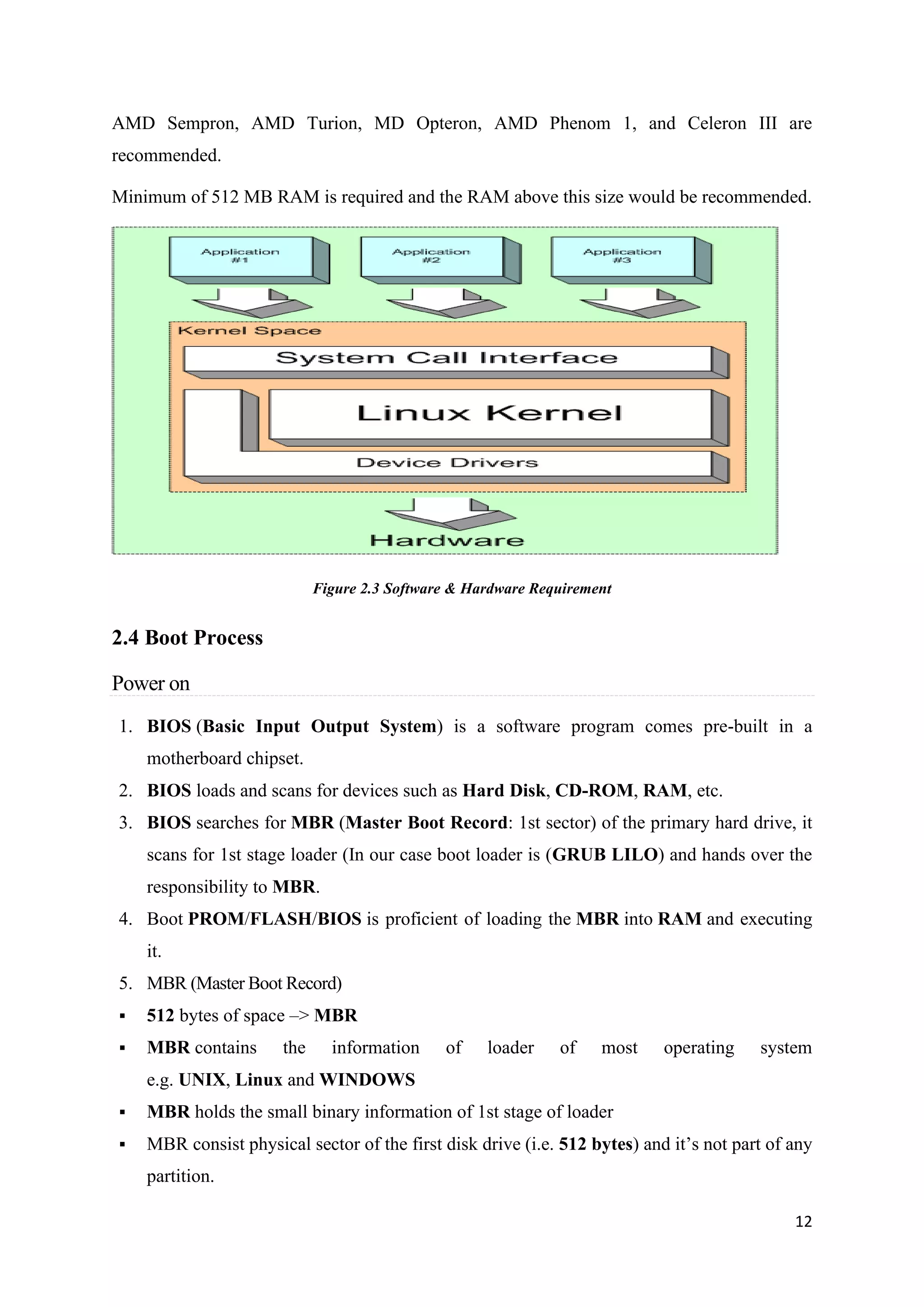 12
AMD Sempron, AMD Turion, MD Opteron, AMD Phenom 1, and Celeron III are
recommended.
Minimum of 512 MB RAM is required and the RAM above this size would be recommended.
Figure 2.3 Software & Hardware Requirement
2.4 Boot Process
Power on
1. BIOS (Basic Input Output System) is a software program comes pre-built in a
motherboard chipset.
2. BIOS loads and scans for devices such as Hard Disk, CD-ROM, RAM, etc.
3. BIOS searches for MBR (Master Boot Record: 1st sector) of the primary hard drive, it
scans for 1st stage loader (In our case boot loader is (GRUB LILO) and hands over the
responsibility to MBR.
4. Boot PROM/FLASH/BIOS is proficient of loading the MBR into RAM and executing
it.
5. MBR (Master Boot Record)
▪ 512 bytes of space –> MBR
▪ MBR contains the information of loader of most operating system
e.g. UNIX, Linux and WINDOWS
▪ MBR holds the small binary information of 1st stage of loader
▪ MBR consist physical sector of the first disk drive (i.e. 512 bytes) and it’s not part of any
partition.
 