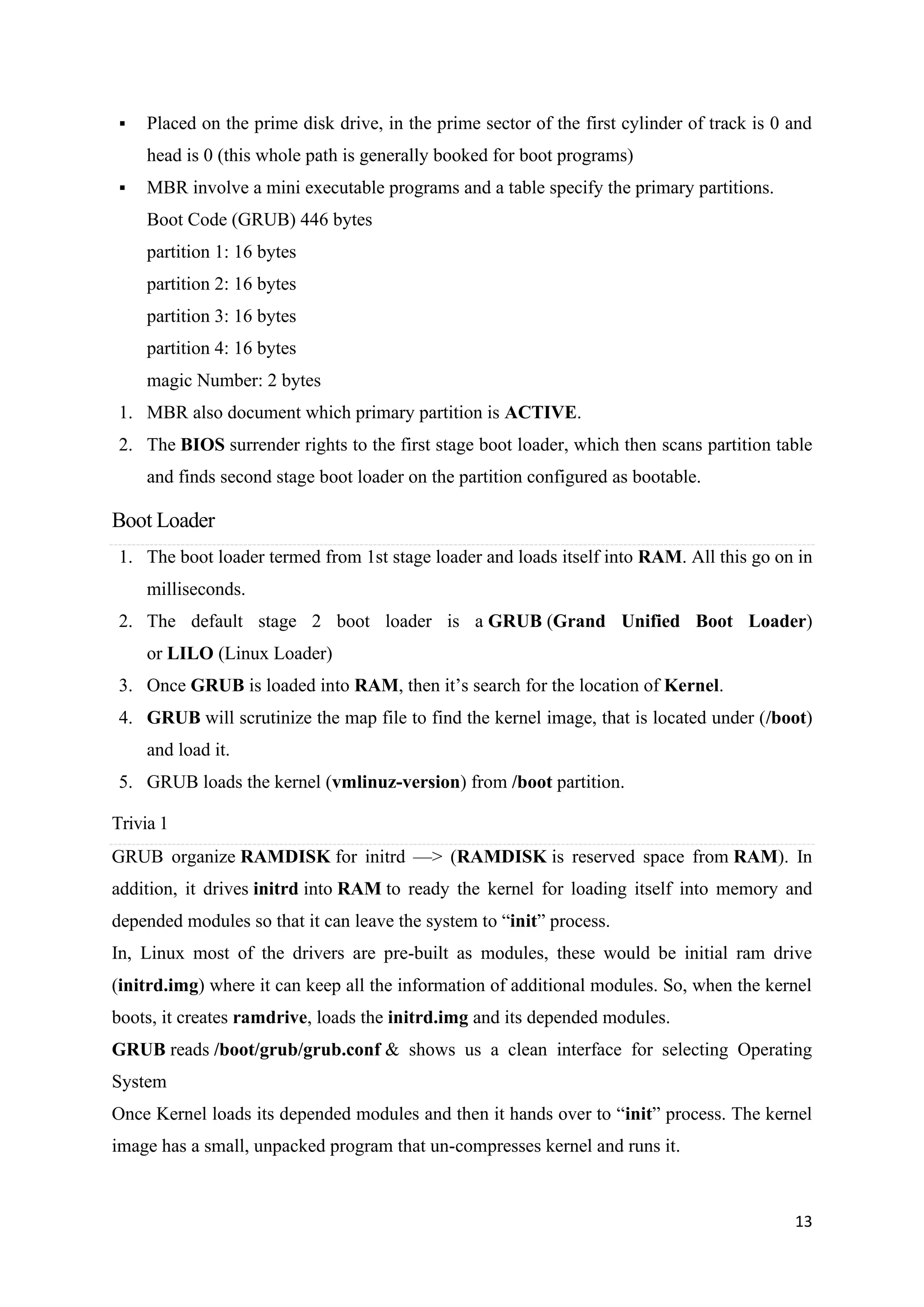 13
▪ Placed on the prime disk drive, in the prime sector of the first cylinder of track is 0 and
head is 0 (this whole path is generally booked for boot programs)
▪ MBR involve a mini executable programs and a table specify the primary partitions.
Boot Code (GRUB) 446 bytes
partition 1: 16 bytes
partition 2: 16 bytes
partition 3: 16 bytes
partition 4: 16 bytes
magic Number: 2 bytes
1. MBR also document which primary partition is ACTIVE.
2. The BIOS surrender rights to the first stage boot loader, which then scans partition table
and finds second stage boot loader on the partition configured as bootable.
Boot Loader
1. The boot loader termed from 1st stage loader and loads itself into RAM. All this go on in
milliseconds.
2. The default stage 2 boot loader is a GRUB (Grand Unified Boot Loader)
or LILO (Linux Loader)
3. Once GRUB is loaded into RAM, then it’s search for the location of Kernel.
4. GRUB will scrutinize the map file to find the kernel image, that is located under (/boot)
and load it.
5. GRUB loads the kernel (vmlinuz-version) from /boot partition.
Trivia 1
GRUB organize RAMDISK for initrd —> (RAMDISK is reserved space from RAM). In
addition, it drives initrd into RAM to ready the kernel for loading itself into memory and
depended modules so that it can leave the system to “init” process.
In, Linux most of the drivers are pre-built as modules, these would be initial ram drive
(initrd.img) where it can keep all the information of additional modules. So, when the kernel
boots, it creates ramdrive, loads the initrd.img and its depended modules.
GRUB reads /boot/grub/grub.conf & shows us a clean interface for selecting Operating
System
Once Kernel loads its depended modules and then it hands over to “init” process. The kernel
image has a small, unpacked program that un-compresses kernel and runs it.
 