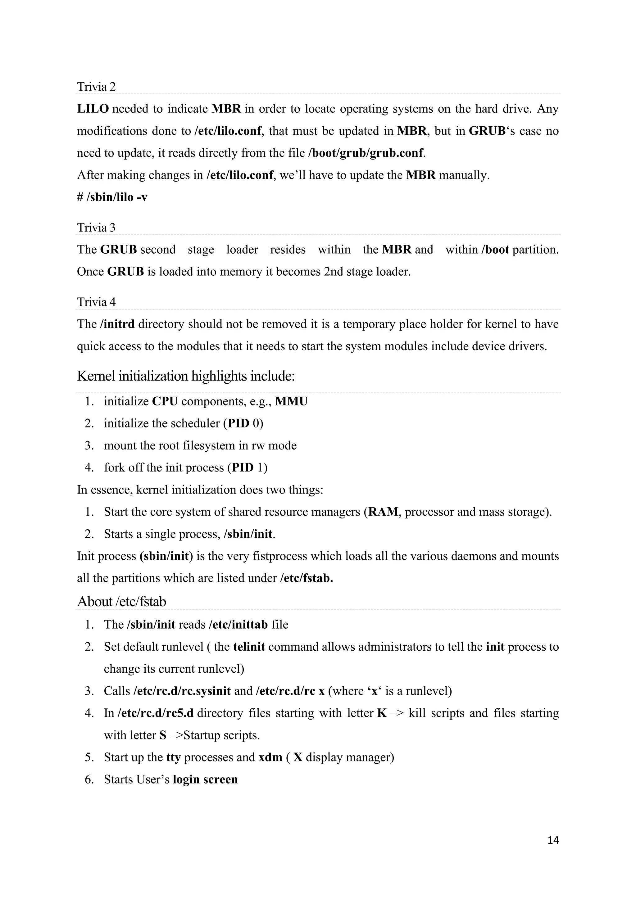 14
Trivia 2
LILO needed to indicate MBR in order to locate operating systems on the hard drive. Any
modifications done to /etc/lilo.conf, that must be updated in MBR, but in GRUB‘s case no
need to update, it reads directly from the file /boot/grub/grub.conf.
After making changes in /etc/lilo.conf, we’ll have to update the MBR manually.
# /sbin/lilo -v
Trivia 3
The GRUB second stage loader resides within the MBR and within /boot partition.
Once GRUB is loaded into memory it becomes 2nd stage loader.
Trivia 4
The /initrd directory should not be removed it is a temporary place holder for kernel to have
quick access to the modules that it needs to start the system modules include device drivers.
Kernel initialization highlights include:
1. initialize CPU components, e.g., MMU
2. initialize the scheduler (PID 0)
3. mount the root filesystem in rw mode
4. fork off the init process (PID 1)
In essence, kernel initialization does two things:
1. Start the core system of shared resource managers (RAM, processor and mass storage).
2. Starts a single process, /sbin/init.
Init process (sbin/init) is the very fistprocess which loads all the various daemons and mounts
all the partitions which are listed under /etc/fstab.
About /etc/fstab
1. The /sbin/init reads /etc/inittab file
2. Set default runlevel ( the telinit command allows administrators to tell the init process to
change its current runlevel)
3. Calls /etc/rc.d/rc.sysinit and /etc/rc.d/rc x (where ‘x‘ is a runlevel)
4. In /etc/rc.d/rc5.d directory files starting with letter K –> kill scripts and files starting
with letter S –>Startup scripts.
5. Start up the tty processes and xdm ( X display manager)
6. Starts User’s login screen
 