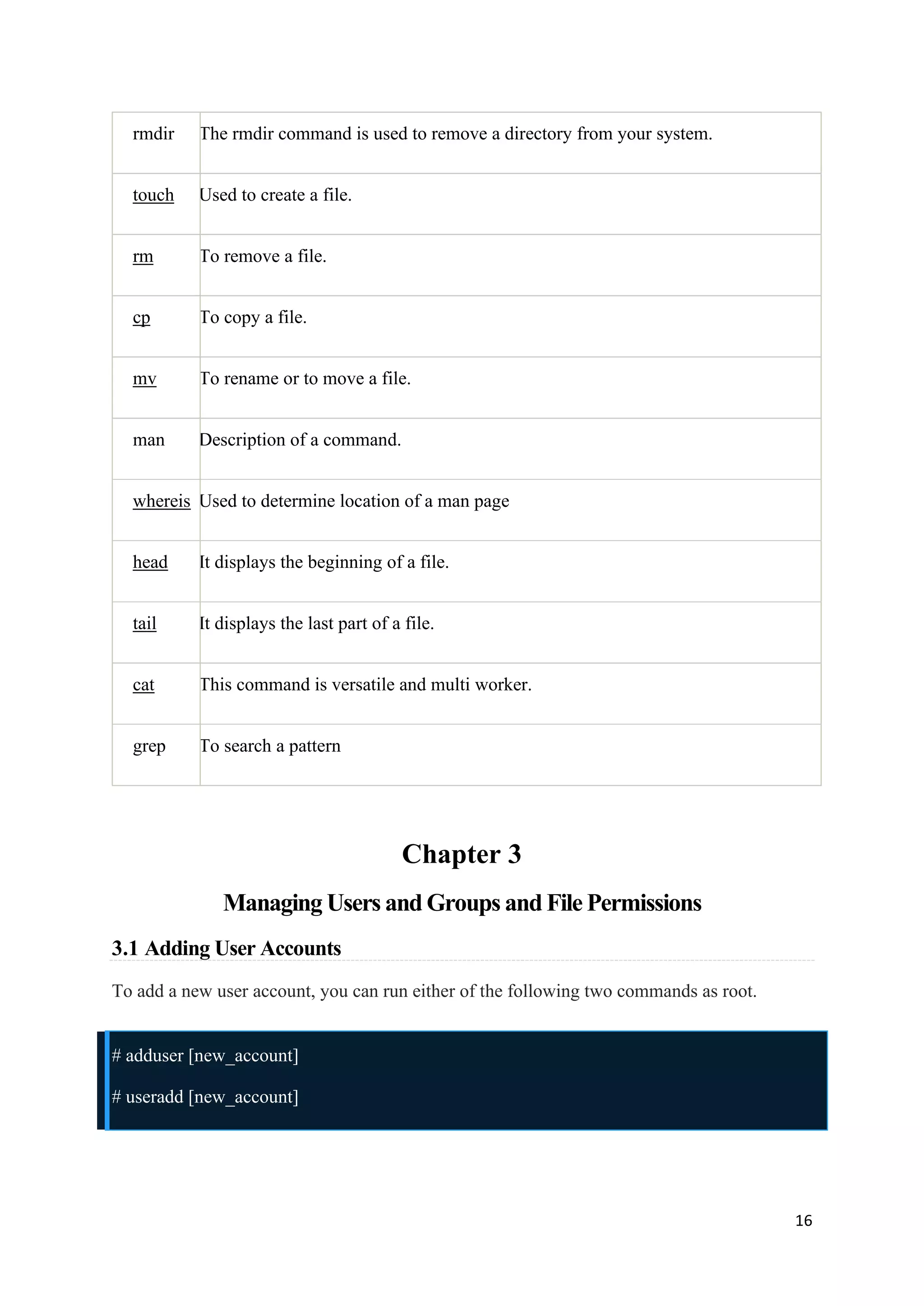 16
rmdir The rmdir command is used to remove a directory from your system.
touch Used to create a file.
rm To remove a file.
cp To copy a file.
mv To rename or to move a file.
man Description of a command.
whereis Used to determine location of a man page
head It displays the beginning of a file.
tail It displays the last part of a file.
cat This command is versatile and multi worker.
grep To search a pattern
Chapter 3
Managing Users and Groups and File Permissions
3.1 Adding User Accounts
To add a new user account, you can run either of the following two commands as root.
# adduser [new_account]
# useradd [new_account]
 