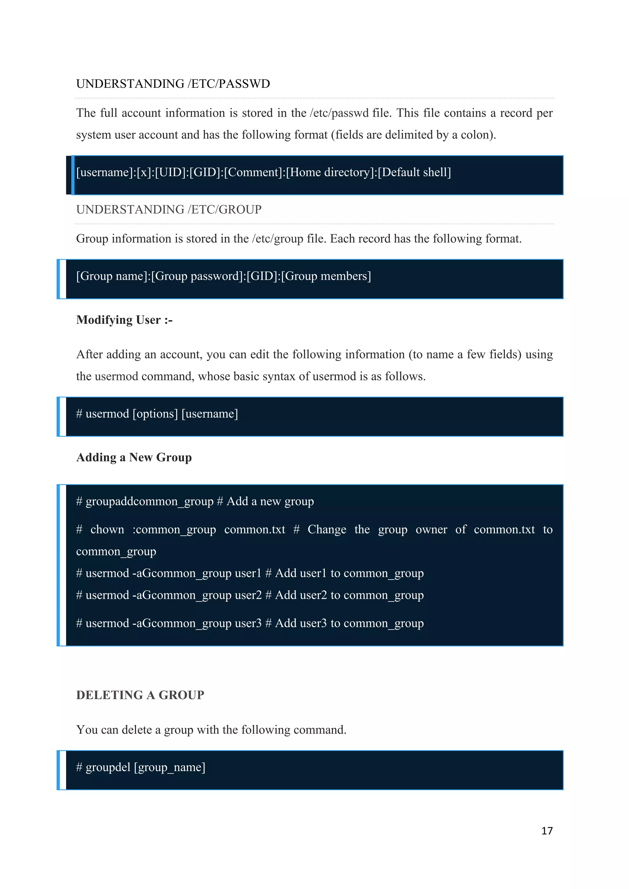 17
UNDERSTANDING /ETC/PASSWD
The full account information is stored in the /etc/passwd file. This file contains a record per
system user account and has the following format (fields are delimited by a colon).
[username]:[x]:[UID]:[GID]:[Comment]:[Home directory]:[Default shell]
UNDERSTANDING /ETC/GROUP
Group information is stored in the /etc/group file. Each record has the following format.
[Group name]:[Group password]:[GID]:[Group members]
Modifying User :-
After adding an account, you can edit the following information (to name a few fields) using
the usermod command, whose basic syntax of usermod is as follows.
# usermod [options] [username]
Adding a New Group
# groupaddcommon_group # Add a new group
# chown :common_group common.txt # Change the group owner of common.txt to
common_group
# usermod -aGcommon_group user1 # Add user1 to common_group
# usermod -aGcommon_group user2 # Add user2 to common_group
# usermod -aGcommon_group user3 # Add user3 to common_group
DELETING A GROUP
You can delete a group with the following command.
# groupdel [group_name]
 