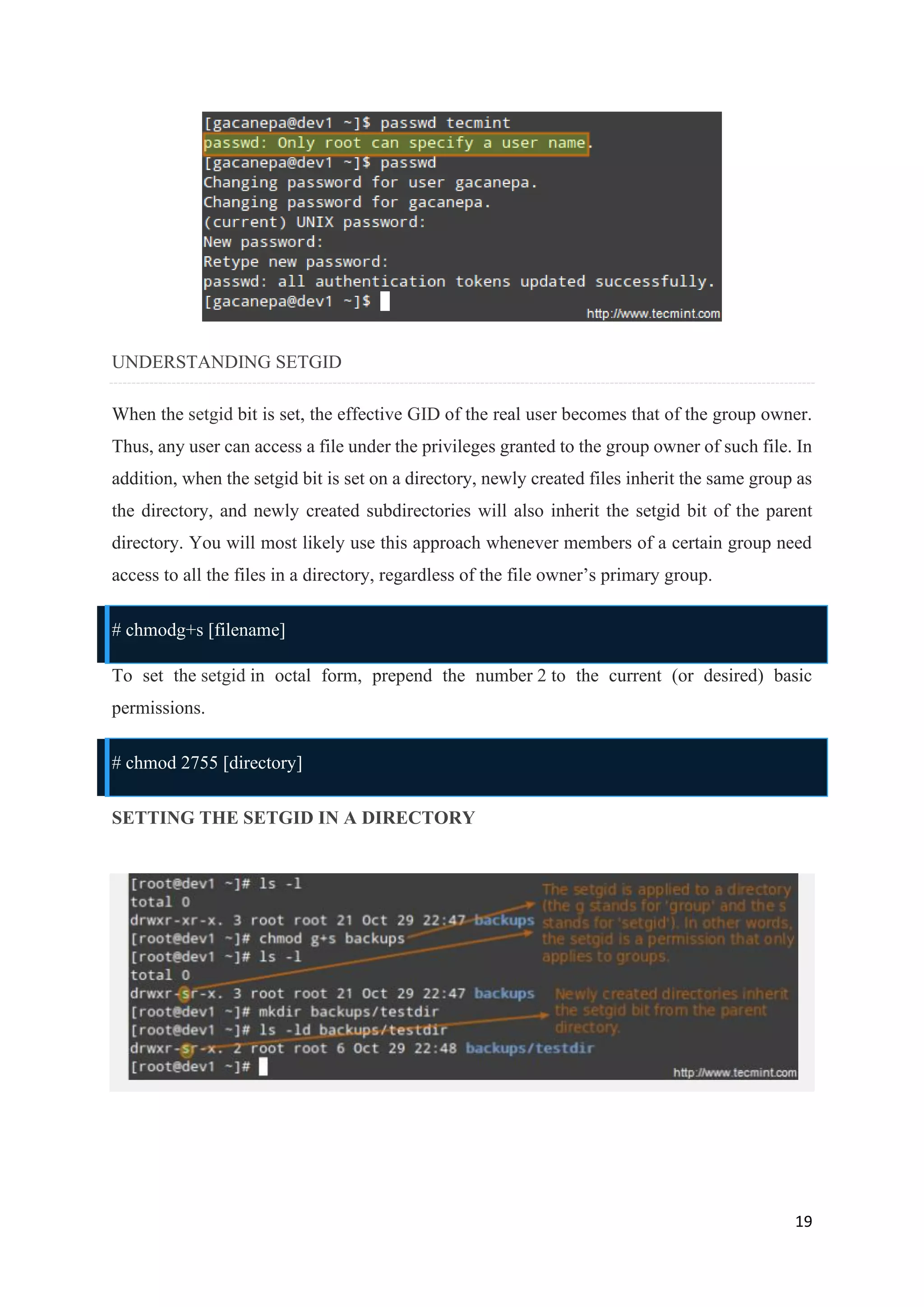 19
UNDERSTANDING SETGID
When the setgid bit is set, the effective GID of the real user becomes that of the group owner.
Thus, any user can access a file under the privileges granted to the group owner of such file. In
addition, when the setgid bit is set on a directory, newly created files inherit the same group as
the directory, and newly created subdirectories will also inherit the setgid bit of the parent
directory. You will most likely use this approach whenever members of a certain group need
access to all the files in a directory, regardless of the file owner’s primary group.
# chmodg+s [filename]
To set the setgid in octal form, prepend the number 2 to the current (or desired) basic
permissions.
# chmod 2755 [directory]
SETTING THE SETGID IN A DIRECTORY
 