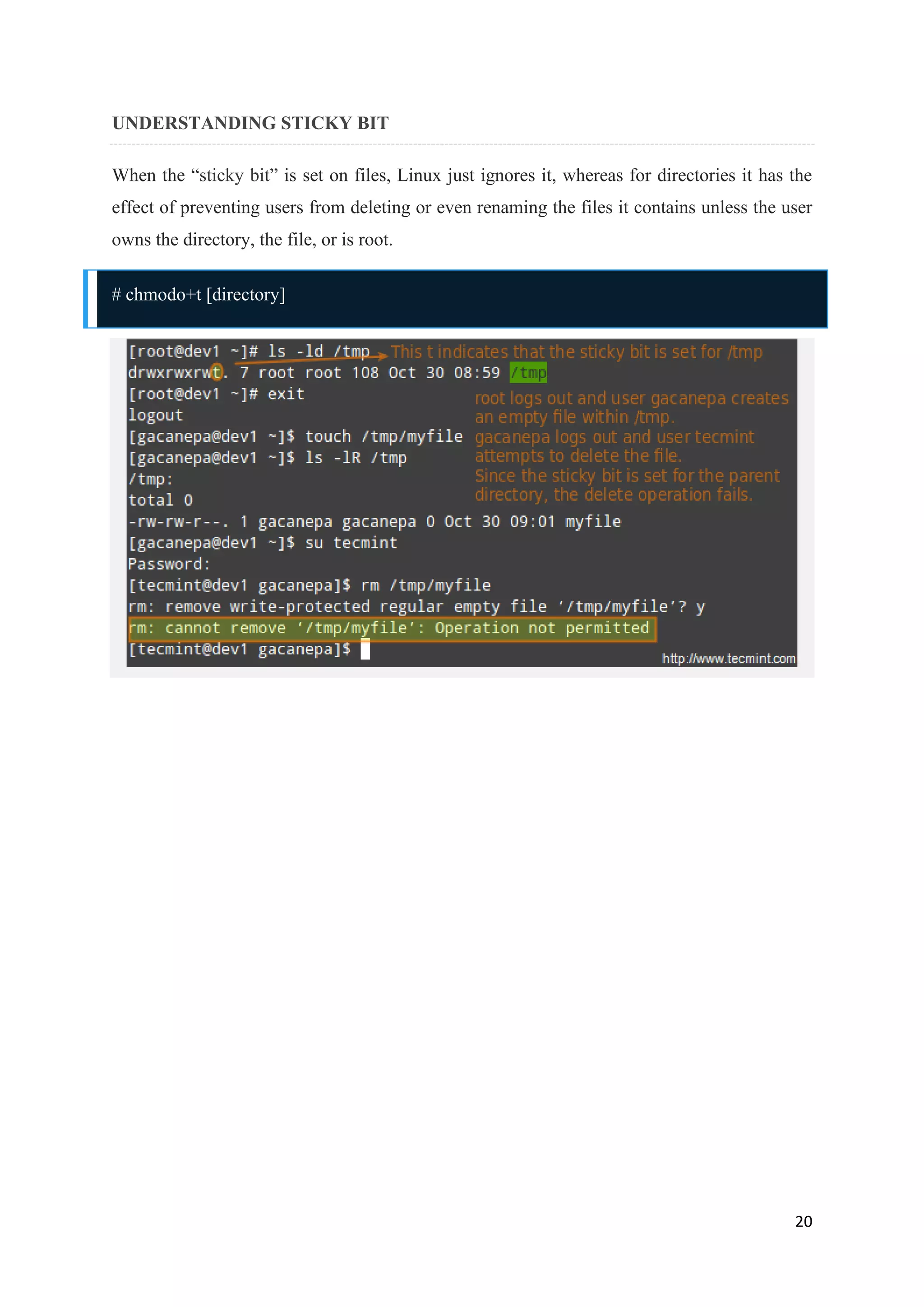 20
UNDERSTANDING STICKY BIT
When the “sticky bit” is set on files, Linux just ignores it, whereas for directories it has the
effect of preventing users from deleting or even renaming the files it contains unless the user
owns the directory, the file, or is root.
# chmodo+t [directory]
 