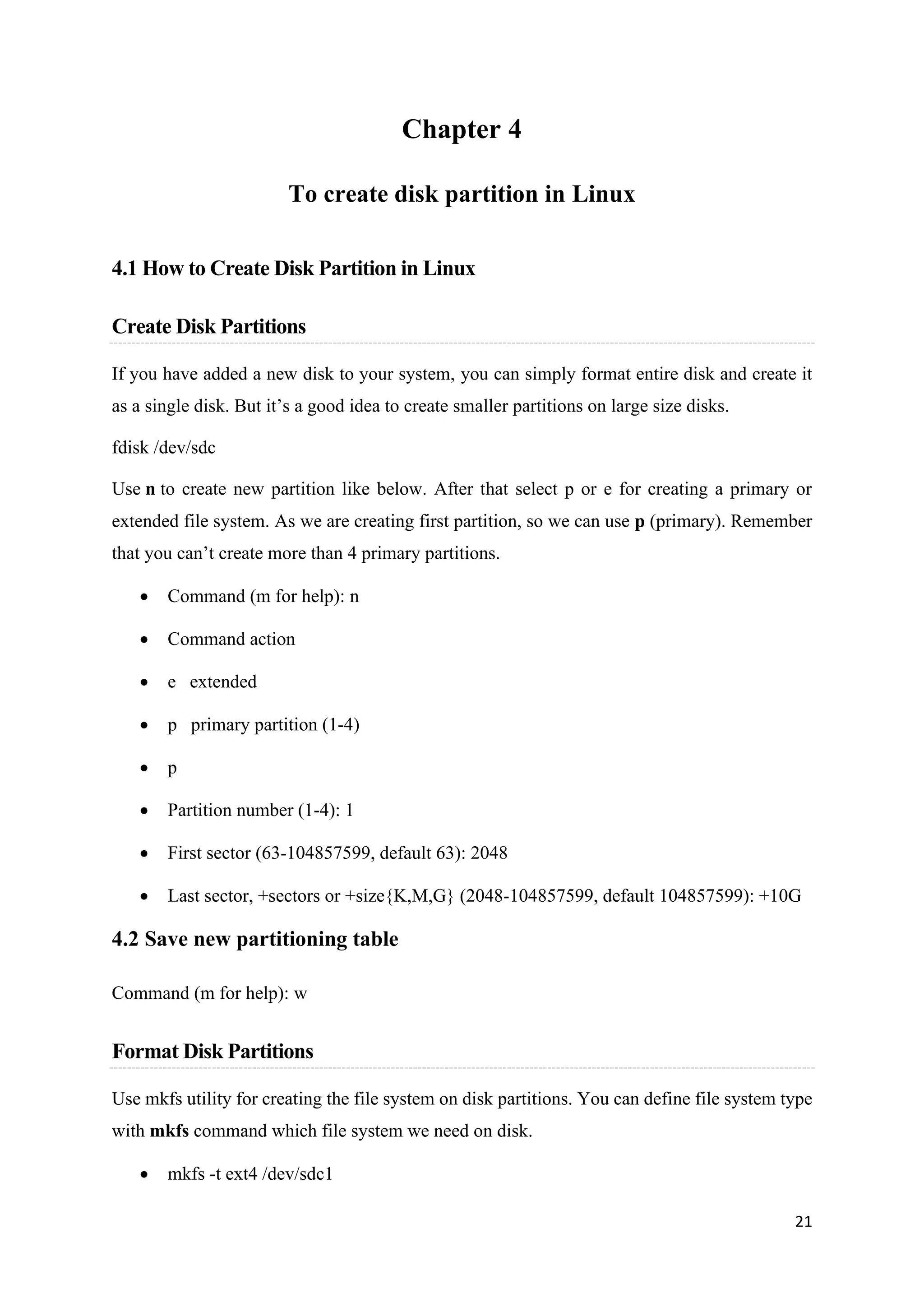 21
Chapter 4
To create disk partition in Linux
4.1 How to Create Disk Partition in Linux
Create Disk Partitions
If you have added a new disk to your system, you can simply format entire disk and create it
as a single disk. But it’s a good idea to create smaller partitions on large size disks.
fdisk /dev/sdc
Use n to create new partition like below. After that select p or e for creating a primary or
extended file system. As we are creating first partition, so we can use p (primary). Remember
that you can’t create more than 4 primary partitions.
• Command (m for help): n
• Command action
• e extended
• p primary partition (1-4)
• p
• Partition number (1-4): 1
• First sector (63-104857599, default 63): 2048
• Last sector, +sectors or +size{K,M,G} (2048-104857599, default 104857599): +10G
4.2 Save new partitioning table
Command (m for help): w
Format Disk Partitions
Use mkfs utility for creating the file system on disk partitions. You can define file system type
with mkfs command which file system we need on disk.
• mkfs -t ext4 /dev/sdc1
 