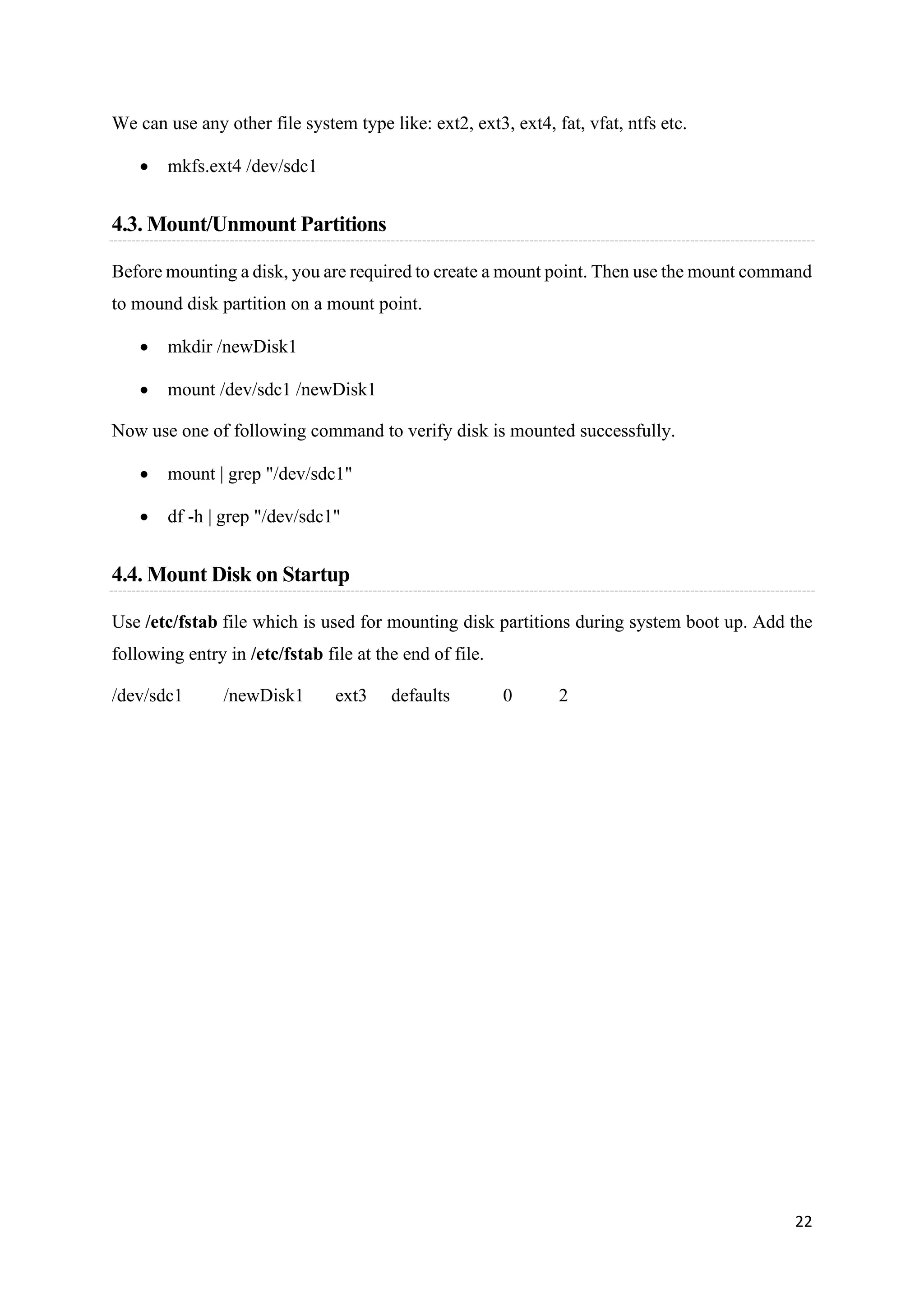 22
We can use any other file system type like: ext2, ext3, ext4, fat, vfat, ntfs etc.
• mkfs.ext4 /dev/sdc1
4.3. Mount/Unmount Partitions
Before mounting a disk, you are required to create a mount point. Then use the mount command
to mound disk partition on a mount point.
• mkdir /newDisk1
• mount /dev/sdc1 /newDisk1
Now use one of following command to verify disk is mounted successfully.
• mount | grep "/dev/sdc1"
• df -h | grep "/dev/sdc1"
4.4. Mount Disk on Startup
Use /etc/fstab file which is used for mounting disk partitions during system boot up. Add the
following entry in /etc/fstab file at the end of file.
/dev/sdc1 /newDisk1 ext3 defaults 0 2
 