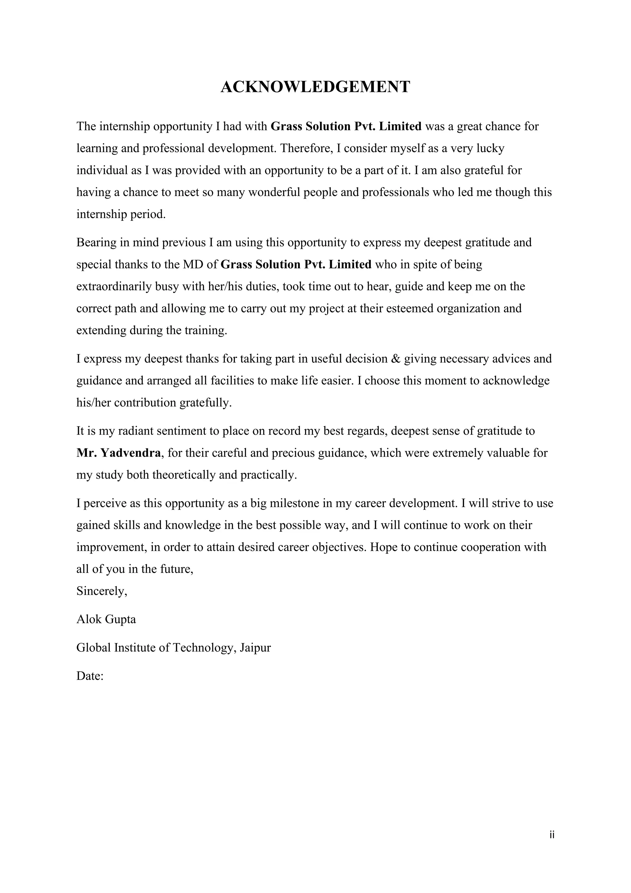 ii
ACKNOWLEDGEMENT
The internship opportunity I had with Grass Solution Pvt. Limited was a great chance for
learning and professional development. Therefore, I consider myself as a very lucky
individual as I was provided with an opportunity to be a part of it. I am also grateful for
having a chance to meet so many wonderful people and professionals who led me though this
internship period.
Bearing in mind previous I am using this opportunity to express my deepest gratitude and
special thanks to the MD of Grass Solution Pvt. Limited who in spite of being
extraordinarily busy with her/his duties, took time out to hear, guide and keep me on the
correct path and allowing me to carry out my project at their esteemed organization and
extending during the training.
I express my deepest thanks for taking part in useful decision & giving necessary advices and
guidance and arranged all facilities to make life easier. I choose this moment to acknowledge
his/her contribution gratefully.
It is my radiant sentiment to place on record my best regards, deepest sense of gratitude to
Mr. Yadvendra, for their careful and precious guidance, which were extremely valuable for
my study both theoretically and practically.
I perceive as this opportunity as a big milestone in my career development. I will strive to use
gained skills and knowledge in the best possible way, and I will continue to work on their
improvement, in order to attain desired career objectives. Hope to continue cooperation with
all of you in the future,
Sincerely,
Alok Gupta
Global Institute of Technology, Jaipur
Date:
 