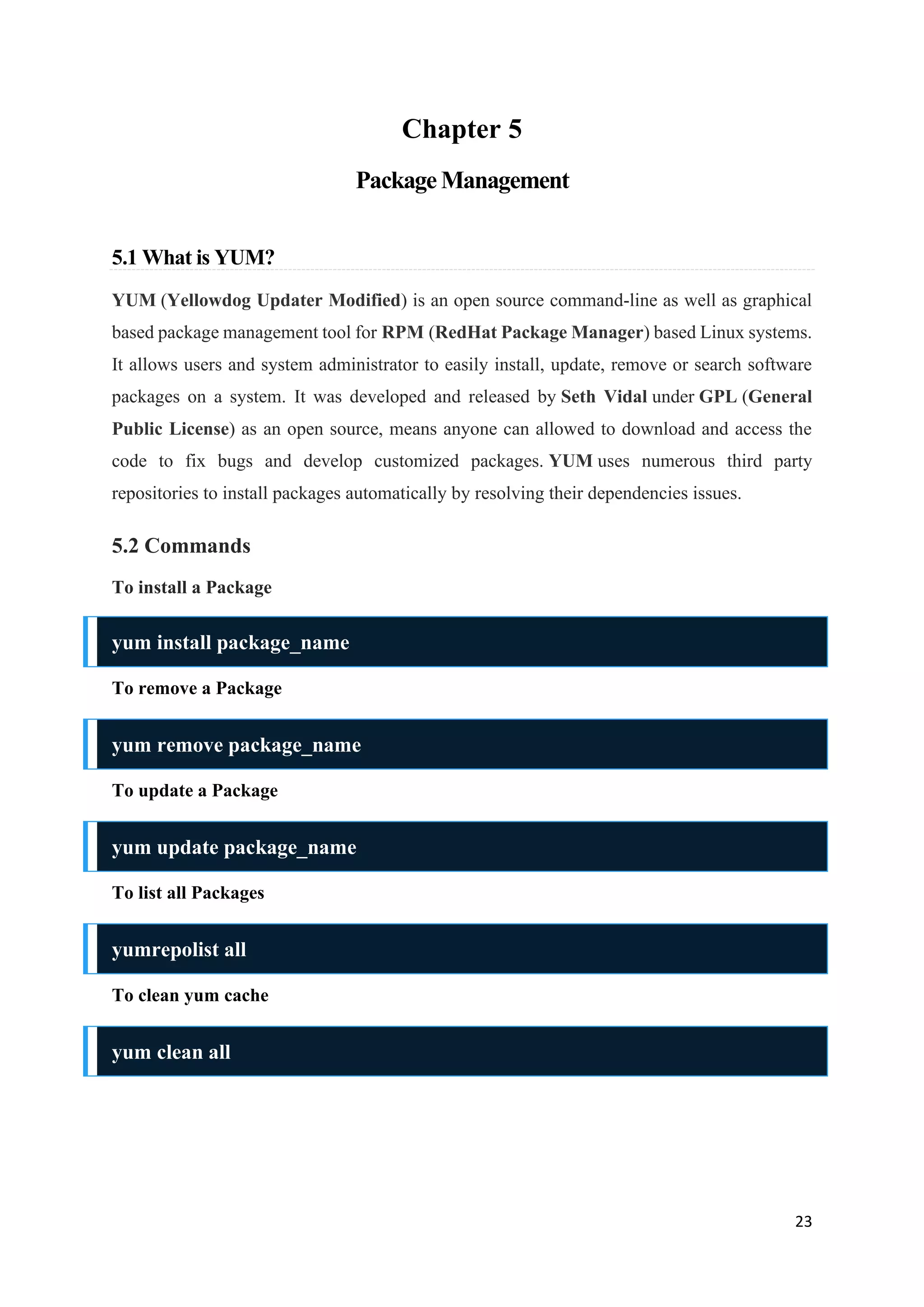 23
Chapter 5
Package Management
5.1 What is YUM?
YUM (Yellowdog Updater Modified) is an open source command-line as well as graphical
based package management tool for RPM (RedHat Package Manager) based Linux systems.
It allows users and system administrator to easily install, update, remove or search software
packages on a system. It was developed and released by Seth Vidal under GPL (General
Public License) as an open source, means anyone can allowed to download and access the
code to fix bugs and develop customized packages. YUM uses numerous third party
repositories to install packages automatically by resolving their dependencies issues.
5.2 Commands
To install a Package
yum install package_name
To remove a Package
yum remove package_name
To update a Package
yum update package_name
To list all Packages
yumrepolist all
To clean yum cache
yum clean all
 