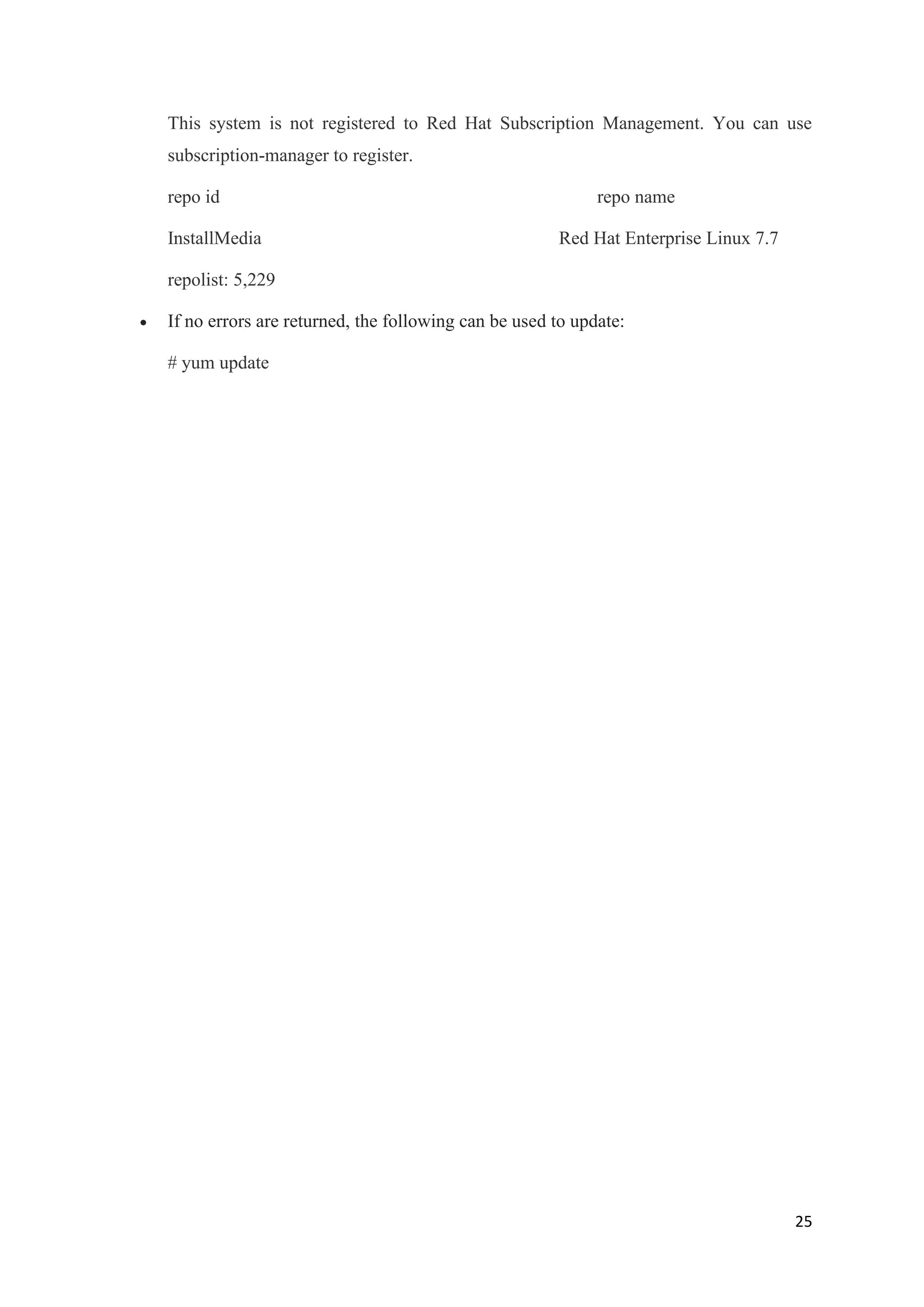 25
This system is not registered to Red Hat Subscription Management. You can use
subscription-manager to register.
repo id repo name
InstallMedia Red Hat Enterprise Linux 7.7
repolist: 5,229
• If no errors are returned, the following can be used to update:
# yum update
 