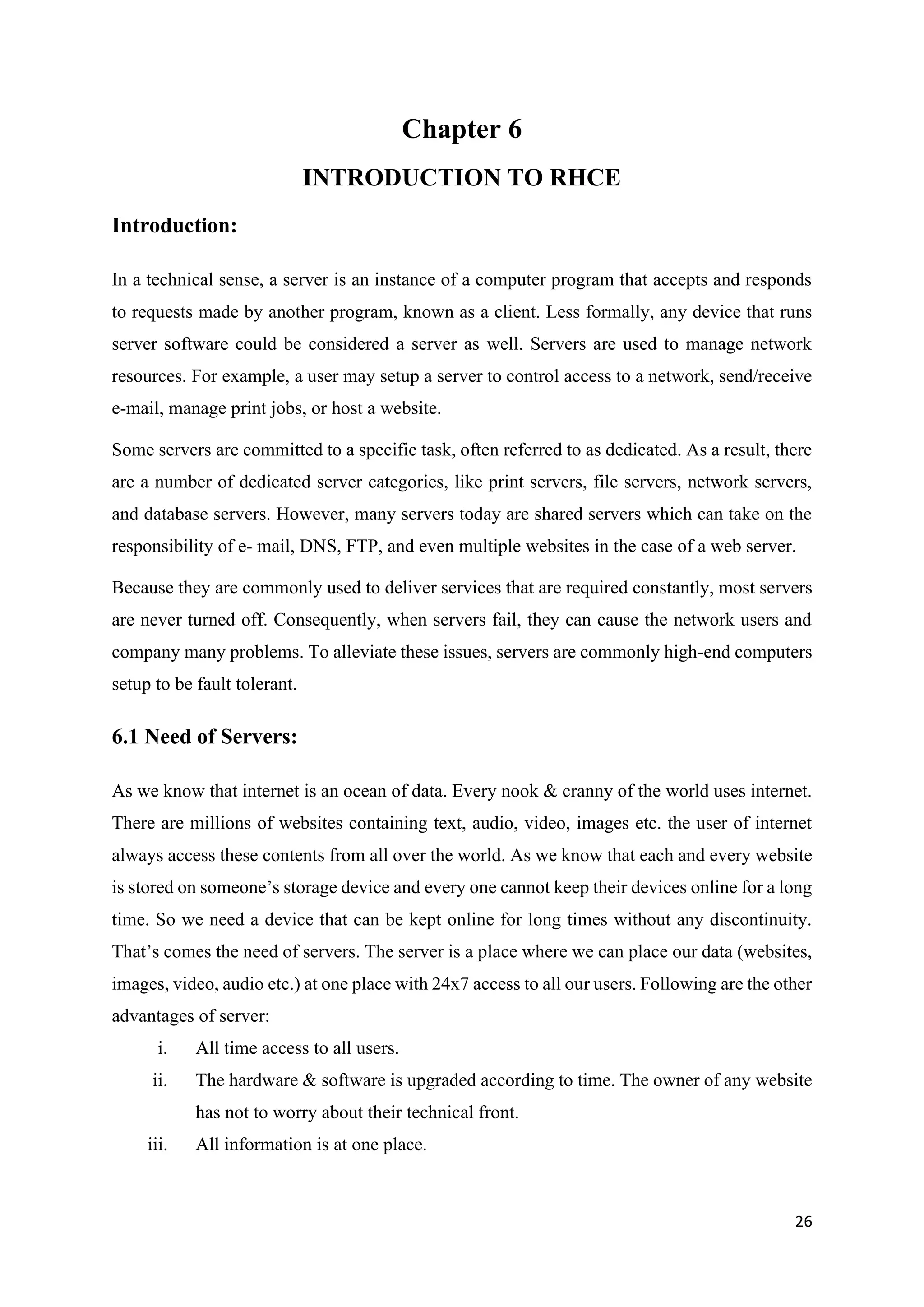 26
Chapter 6
INTRODUCTION TO RHCE
Introduction:
In a technical sense, a server is an instance of a computer program that accepts and responds
to requests made by another program, known as a client. Less formally, any device that runs
server software could be considered a server as well. Servers are used to manage network
resources. For example, a user may setup a server to control access to a network, send/receive
e-mail, manage print jobs, or host a website.
Some servers are committed to a specific task, often referred to as dedicated. As a result, there
are a number of dedicated server categories, like print servers, file servers, network servers,
and database servers. However, many servers today are shared servers which can take on the
responsibility of e- mail, DNS, FTP, and even multiple websites in the case of a web server.
Because they are commonly used to deliver services that are required constantly, most servers
are never turned off. Consequently, when servers fail, they can cause the network users and
company many problems. To alleviate these issues, servers are commonly high-end computers
setup to be fault tolerant.
6.1 Need of Servers:
As we know that internet is an ocean of data. Every nook & cranny of the world uses internet.
There are millions of websites containing text, audio, video, images etc. the user of internet
always access these contents from all over the world. As we know that each and every website
is stored on someone’s storage device and every one cannot keep their devices online for a long
time. So we need a device that can be kept online for long times without any discontinuity.
That’s comes the need of servers. The server is a place where we can place our data (websites,
images, video, audio etc.) at one place with 24x7 access to all our users. Following are the other
advantages of server:
i. All time access to all users.
ii. The hardware & software is upgraded according to time. The owner of any website
has not to worry about their technical front.
iii. All information is at one place.
 