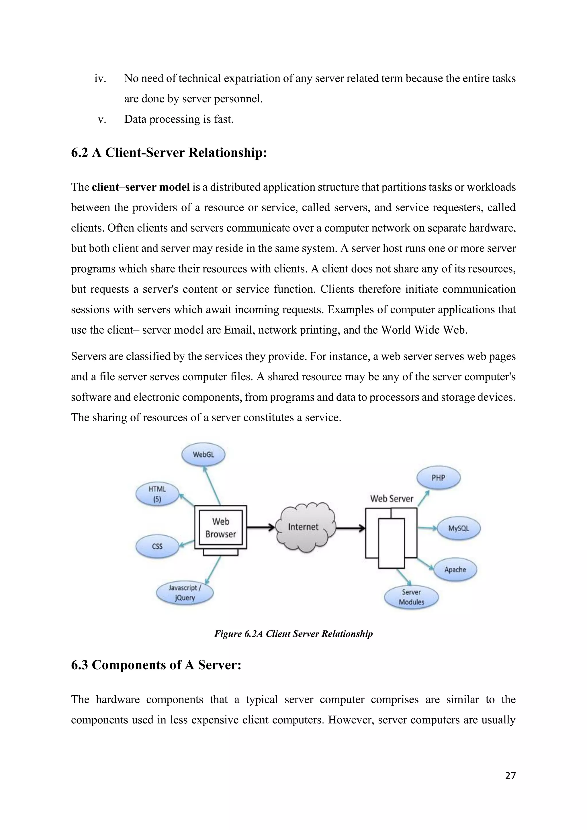 27
iv. No need of technical expatriation of any server related term because the entire tasks
are done by server personnel.
v. Data processing is fast.
6.2 A Client-Server Relationship:
The client–server model is a distributed application structure that partitions tasks or workloads
between the providers of a resource or service, called servers, and service requesters, called
clients. Often clients and servers communicate over a computer network on separate hardware,
but both client and server may reside in the same system. A server host runs one or more server
programs which share their resources with clients. A client does not share any of its resources,
but requests a server's content or service function. Clients therefore initiate communication
sessions with servers which await incoming requests. Examples of computer applications that
use the client– server model are Email, network printing, and the World Wide Web.
Servers are classified by the services they provide. For instance, a web server serves web pages
and a file server serves computer files. A shared resource may be any of the server computer's
software and electronic components, from programs and data to processors and storage devices.
The sharing of resources of a server constitutes a service.
Figure 6.2A Client Server Relationship
6.3 Components of A Server:
The hardware components that a typical server computer comprises are similar to the
components used in less expensive client computers. However, server computers are usually
 