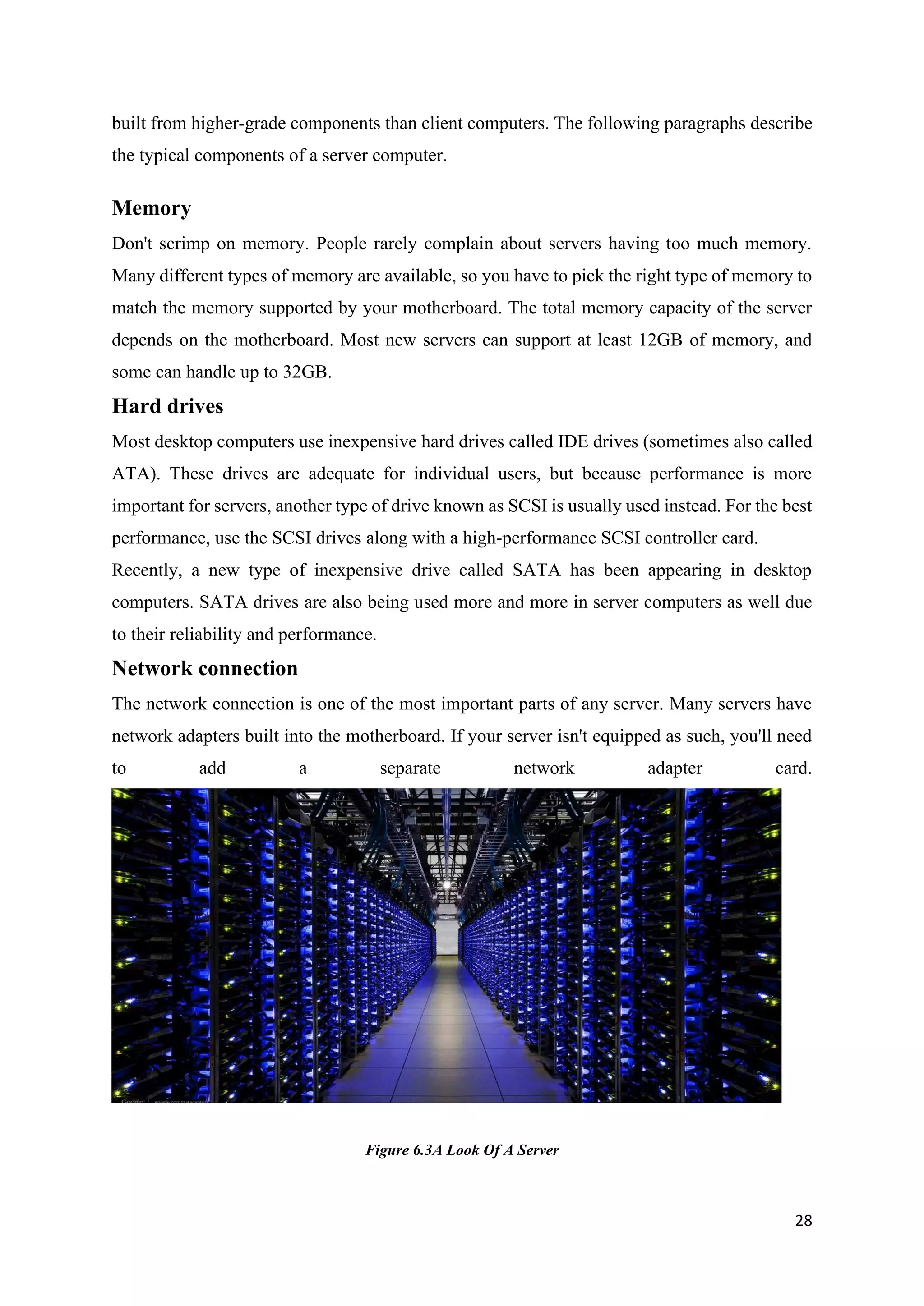 28
built from higher-grade components than client computers. The following paragraphs describe
the typical components of a server computer.
Memory
Don't scrimp on memory. People rarely complain about servers having too much memory.
Many different types of memory are available, so you have to pick the right type of memory to
match the memory supported by your motherboard. The total memory capacity of the server
depends on the motherboard. Most new servers can support at least 12GB of memory, and
some can handle up to 32GB.
Hard drives
Most desktop computers use inexpensive hard drives called IDE drives (sometimes also called
ATA). These drives are adequate for individual users, but because performance is more
important for servers, another type of drive known as SCSI is usually used instead. For the best
performance, use the SCSI drives along with a high-performance SCSI controller card.
Recently, a new type of inexpensive drive called SATA has been appearing in desktop
computers. SATA drives are also being used more and more in server computers as well due
to their reliability and performance.
Network connection
The network connection is one of the most important parts of any server. Many servers have
network adapters built into the motherboard. If your server isn't equipped as such, you'll need
to add a separate network adapter card.
Figure 6.3A Look Of A Server
 
