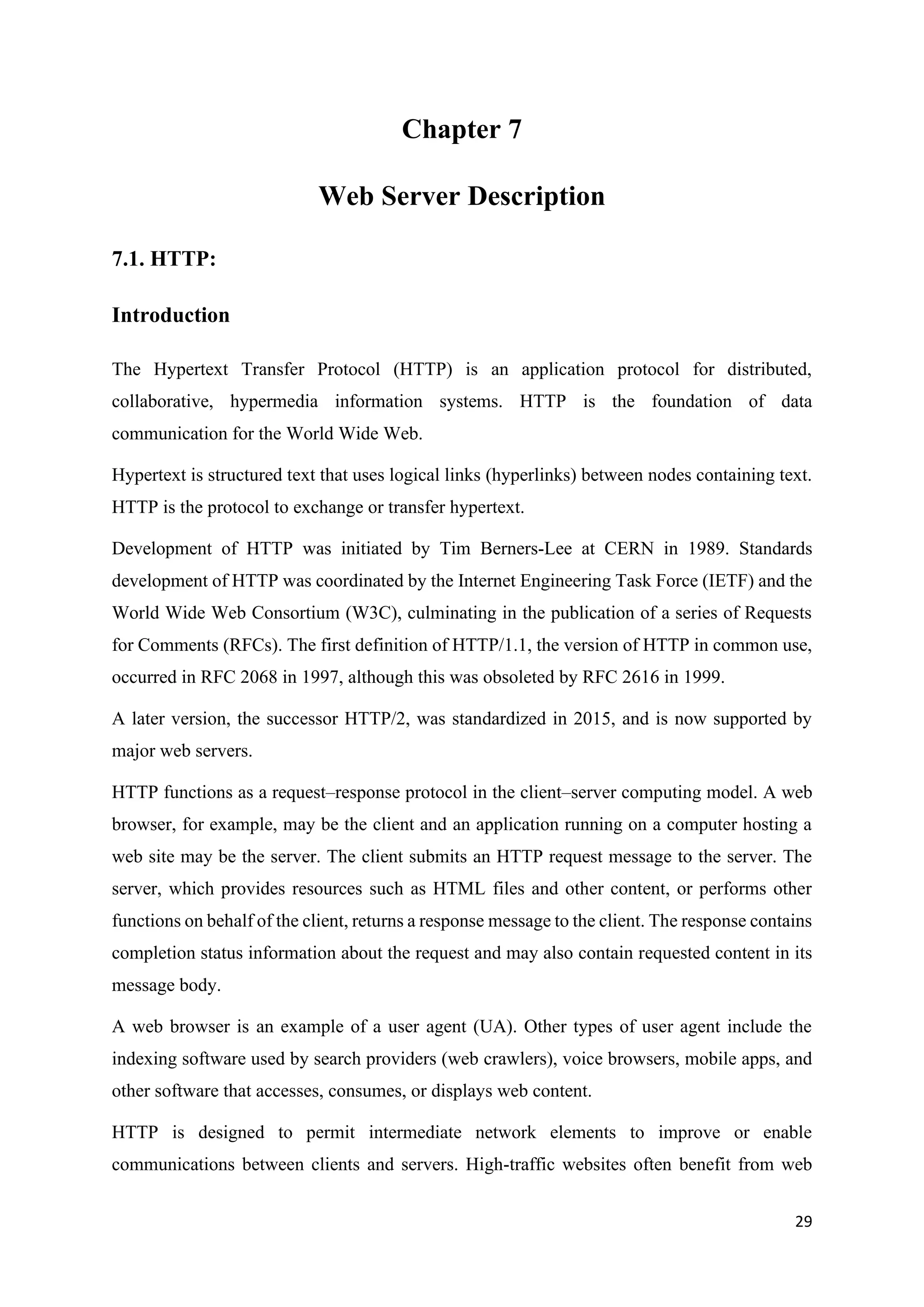 29
Chapter 7
Web Server Description
7.1. HTTP:
Introduction
The Hypertext Transfer Protocol (HTTP) is an application protocol for distributed,
collaborative, hypermedia information systems. HTTP is the foundation of data
communication for the World Wide Web.
Hypertext is structured text that uses logical links (hyperlinks) between nodes containing text.
HTTP is the protocol to exchange or transfer hypertext.
Development of HTTP was initiated by Tim Berners-Lee at CERN in 1989. Standards
development of HTTP was coordinated by the Internet Engineering Task Force (IETF) and the
World Wide Web Consortium (W3C), culminating in the publication of a series of Requests
for Comments (RFCs). The first definition of HTTP/1.1, the version of HTTP in common use,
occurred in RFC 2068 in 1997, although this was obsoleted by RFC 2616 in 1999.
A later version, the successor HTTP/2, was standardized in 2015, and is now supported by
major web servers.
HTTP functions as a request–response protocol in the client–server computing model. A web
browser, for example, may be the client and an application running on a computer hosting a
web site may be the server. The client submits an HTTP request message to the server. The
server, which provides resources such as HTML files and other content, or performs other
functions on behalf of the client, returns a response message to the client. The response contains
completion status information about the request and may also contain requested content in its
message body.
A web browser is an example of a user agent (UA). Other types of user agent include the
indexing software used by search providers (web crawlers), voice browsers, mobile apps, and
other software that accesses, consumes, or displays web content.
HTTP is designed to permit intermediate network elements to improve or enable
communications between clients and servers. High-traffic websites often benefit from web
 